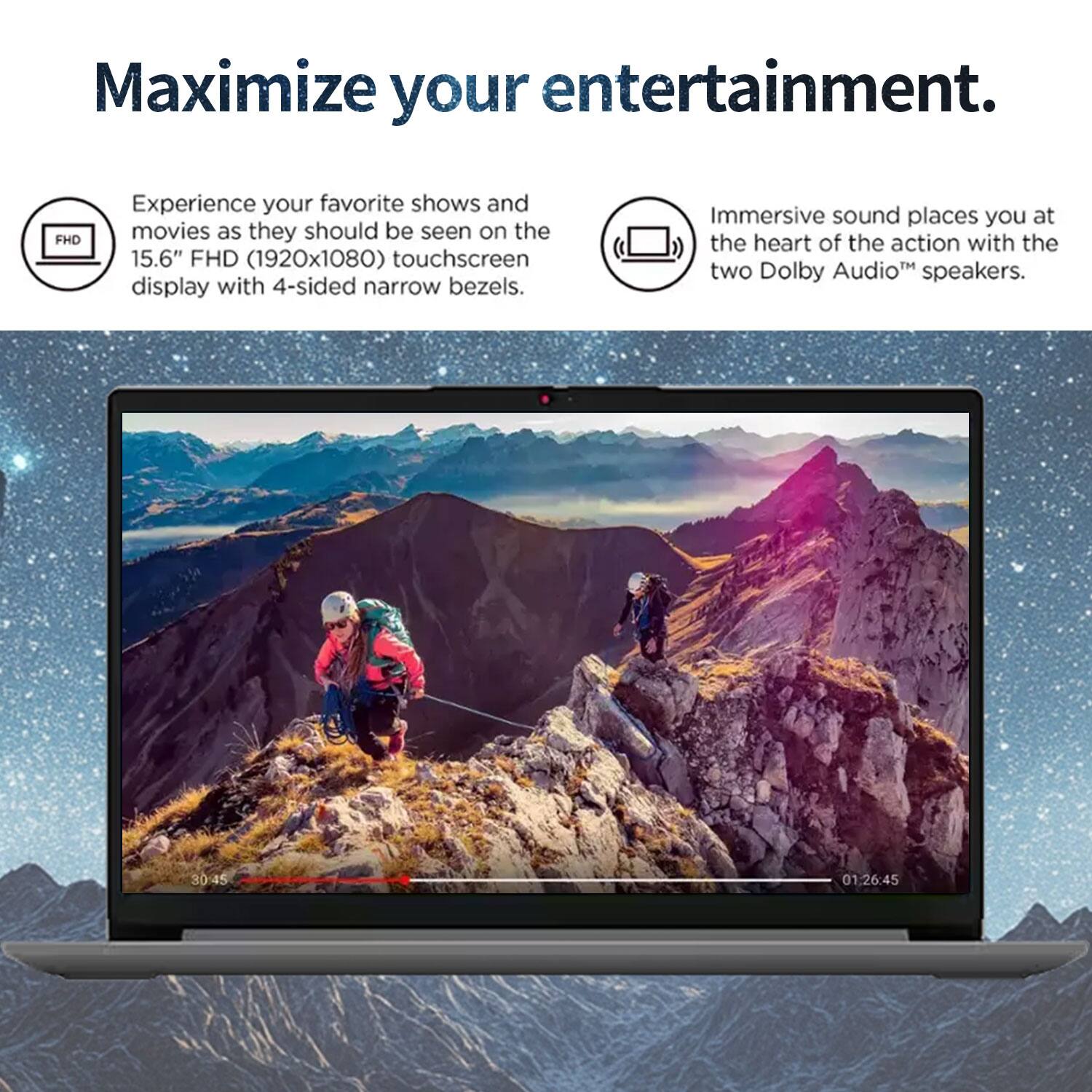 Maximize your entertainment.

Experience your favorite shows and movies as they should be seen on the 15.6" FHD (1920x1080) touchscreen display with 4-sided narrow bezels.

Immersive sound places you at the heart of the action with the two Dolby Audio™ speakers.