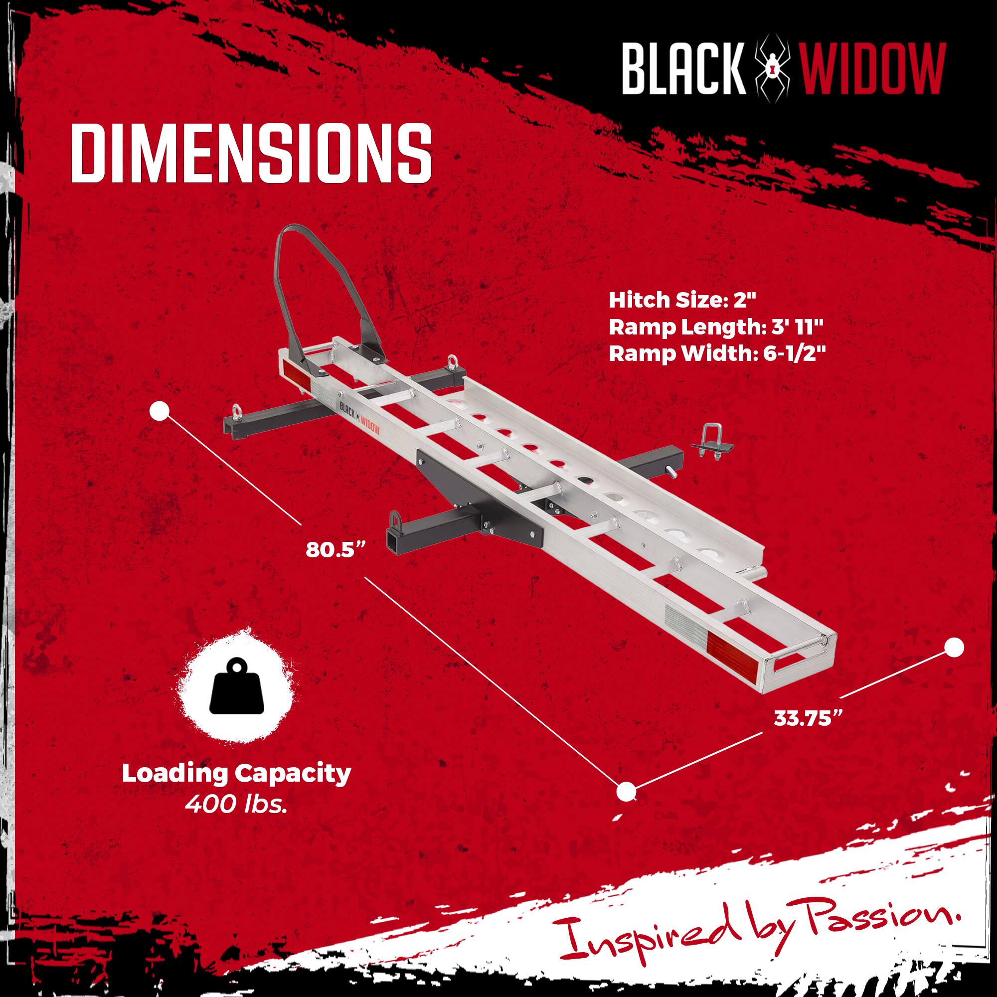 DIMENSIONS  
BLACK WIDOW  
Hitch Size: 2"  
Ramp Length: 3' 11"  
Ramp Width: 6-1/2"  
BA  
W 80.5" 33.75"  
Loading Capacity: 400 lbs.  
Inspired by Passion.