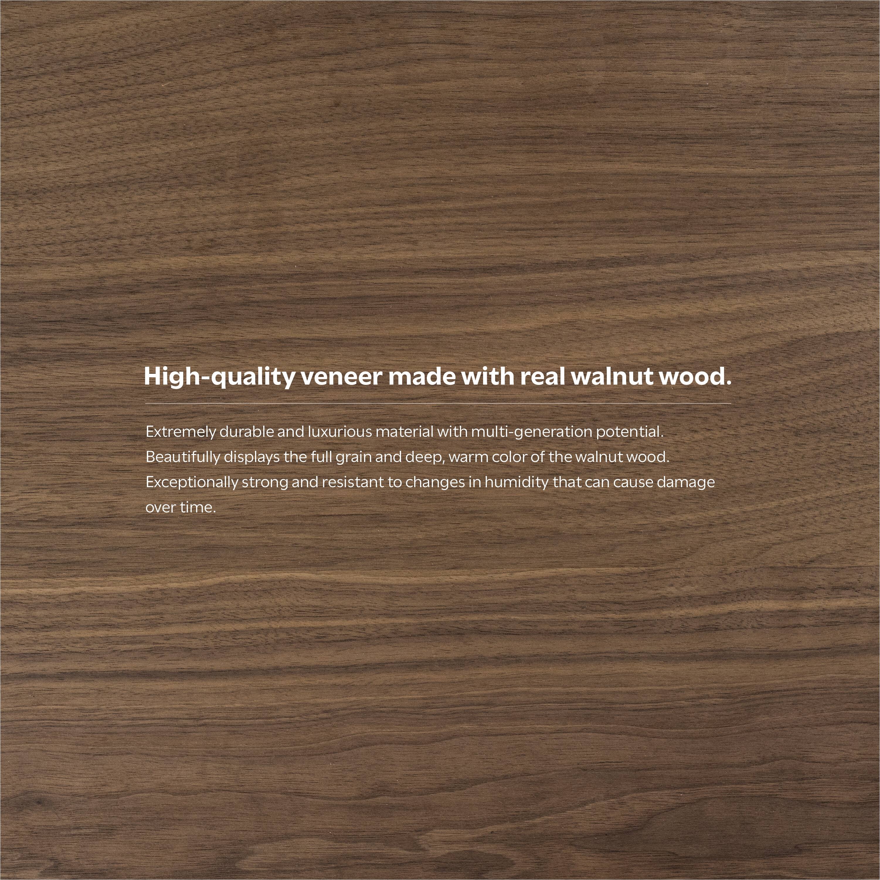High-quality veneer made with real walnut wood.

Extremely durable and luxurious material with multi-generation potential. Beautifully displays the full grain and deep, warm color of the walnut wood. Exceptionally strong and resistant to changes in humidity that can cause damage over time.