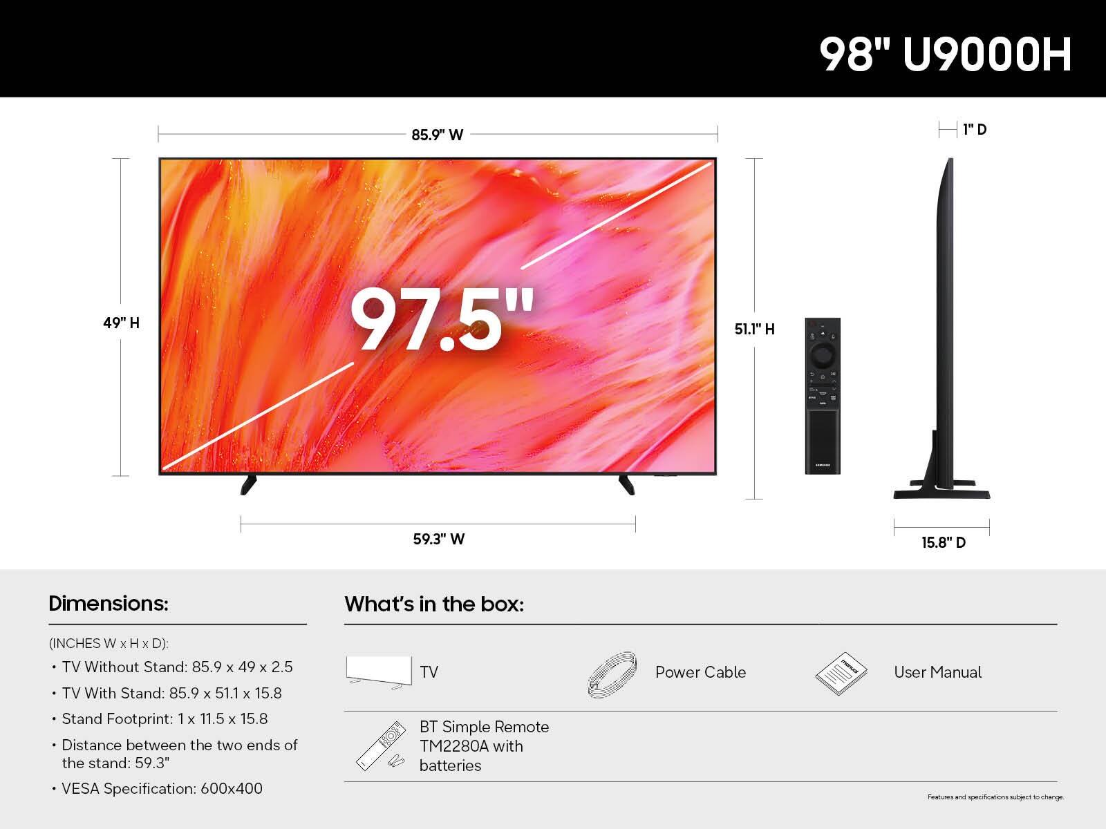 98" U9000H

Dimensions:
- TV Without Stand: 85.9" W x 49" H x 2.5" D
- TV With Stand: 85.9" W x 51.1" H x 15.8" D
- Stand Footprint: 1" W x 11.5" W x 15.8" D
- Distance between the two ends of the stand: 59.3"
- VESA Specification: 600x400

What's in the box:
- TV
- BT Simple Remote TM2280A with batteries
- Power Cable
- User Manual

Features and specifications subject to change.