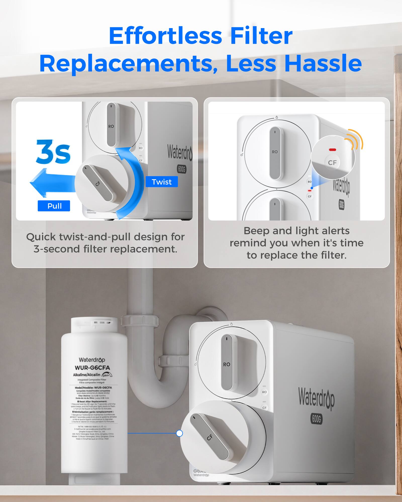 Effortless Filter Replacements, Less Hassle

3s Pull
CF
RO
20
Waterdrop 600G Twist
- RO
CF VERSITO

Quick twist-and-pull design for 3-second filter replacement.
Beep and light alerts remind you when it's time to replace the filter.

Waterdrop WUR-G6CFA Alkaline/Alcalin Integrated Composite Filter - Model: WUR-G6CFA
- Replacement Pass
- 8 months
- Lessen
- Replacement
- Makes
- Organics
- Conservation
- Commercial
- 4
- Congenic
