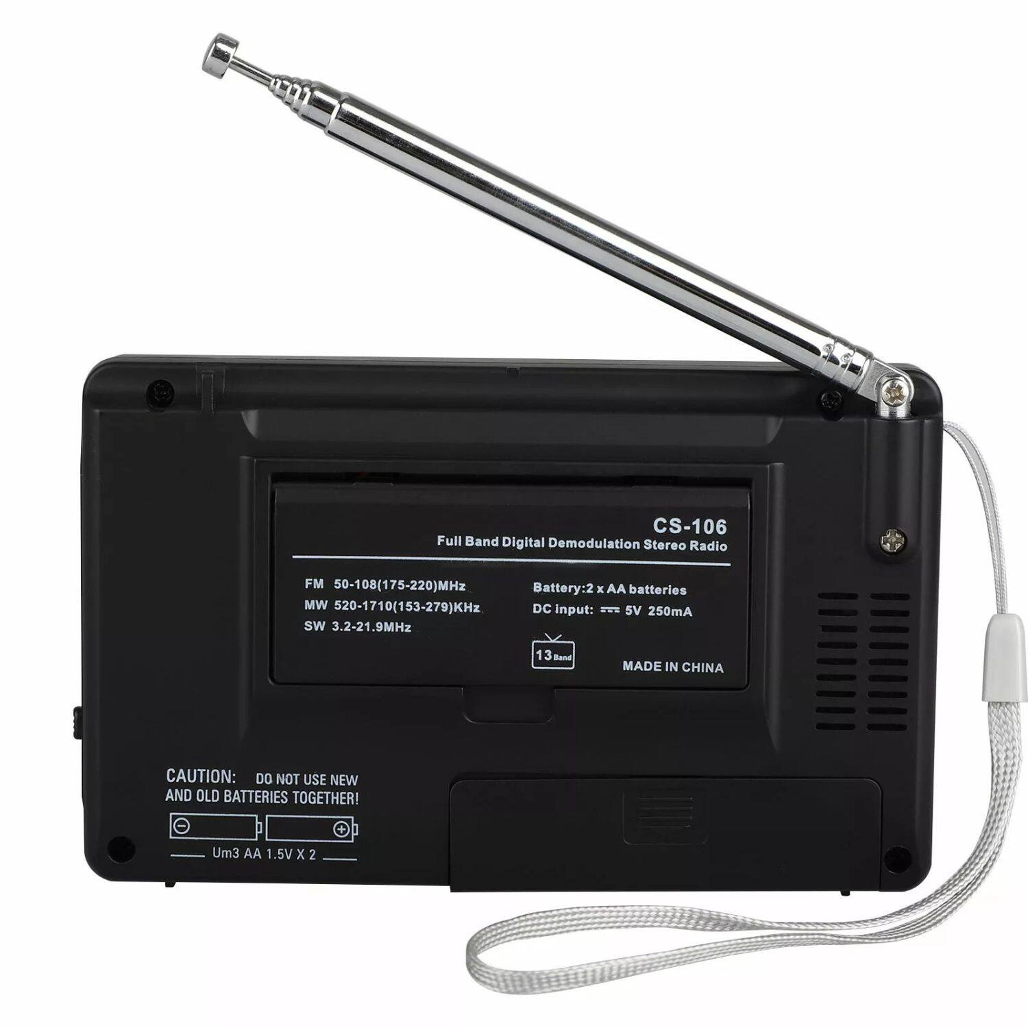 CS-106 Full Band Digital Demodulation Stereo Radio
FM 50-108(175-220)MHz
MW 50-1710(153-279)KHz
SW 3.2-21.9MHz
13 Band
MADE IN CHINA
CAUTION: DO NOT USE NEW AND OLD BATTERIES TOGETHER!
Um3 AA 1.5V X 2