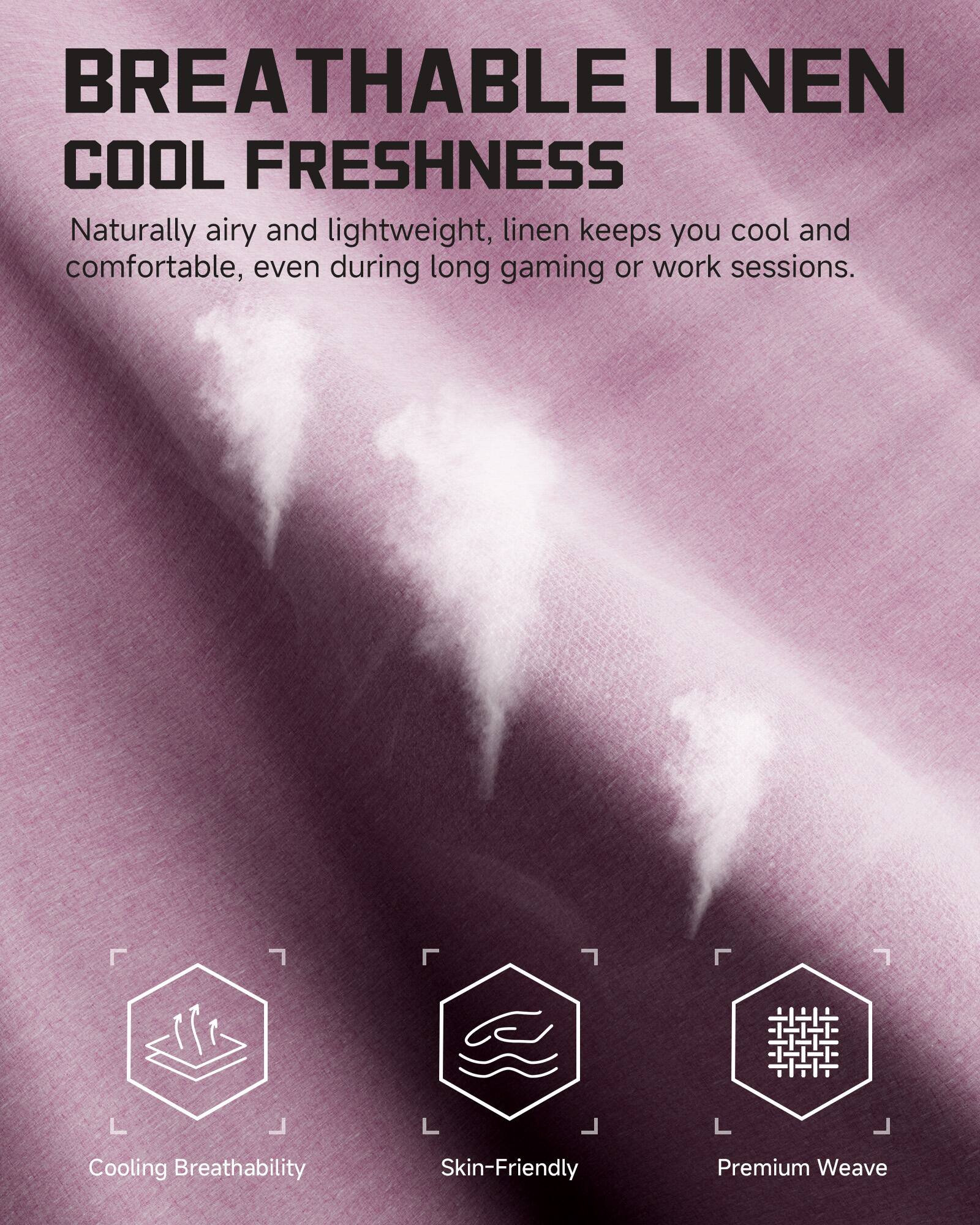 BREATHABLE LINEN  
COOL FRESHNESS

Naturally airy and lightweight, linen keeps you cool and comfortable, even during long gaming or work sessions.

- Cooling Breathability
- Skin-Friendly
- Premium Weave