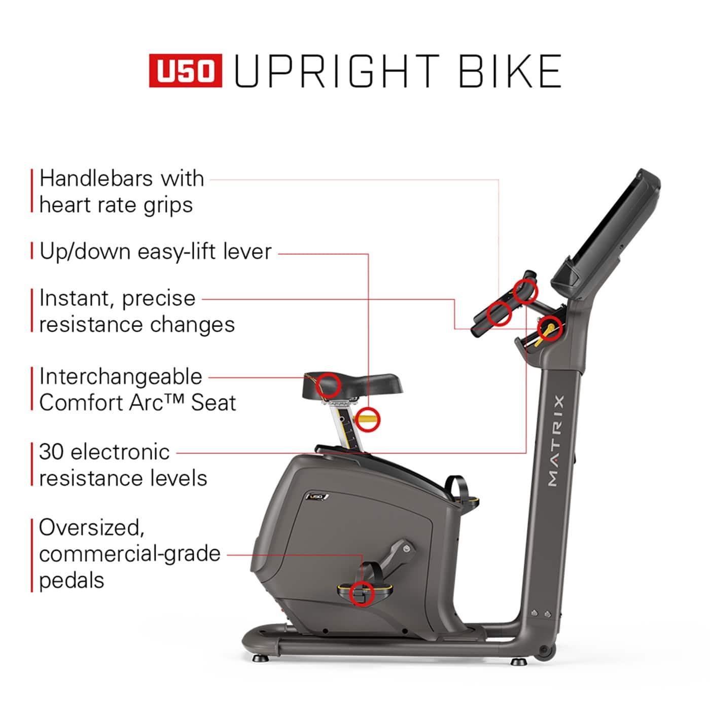 U50 UpRight Bike:
* Handlebars with heart rate grips
* Up/down easy-lift lever
* Instant, precise resistance changes
* Interchangeable Comfort ArcTM Seat
* 30 electronic resistance levels
* Oversized, commercial-grade pedals
* MATRIX