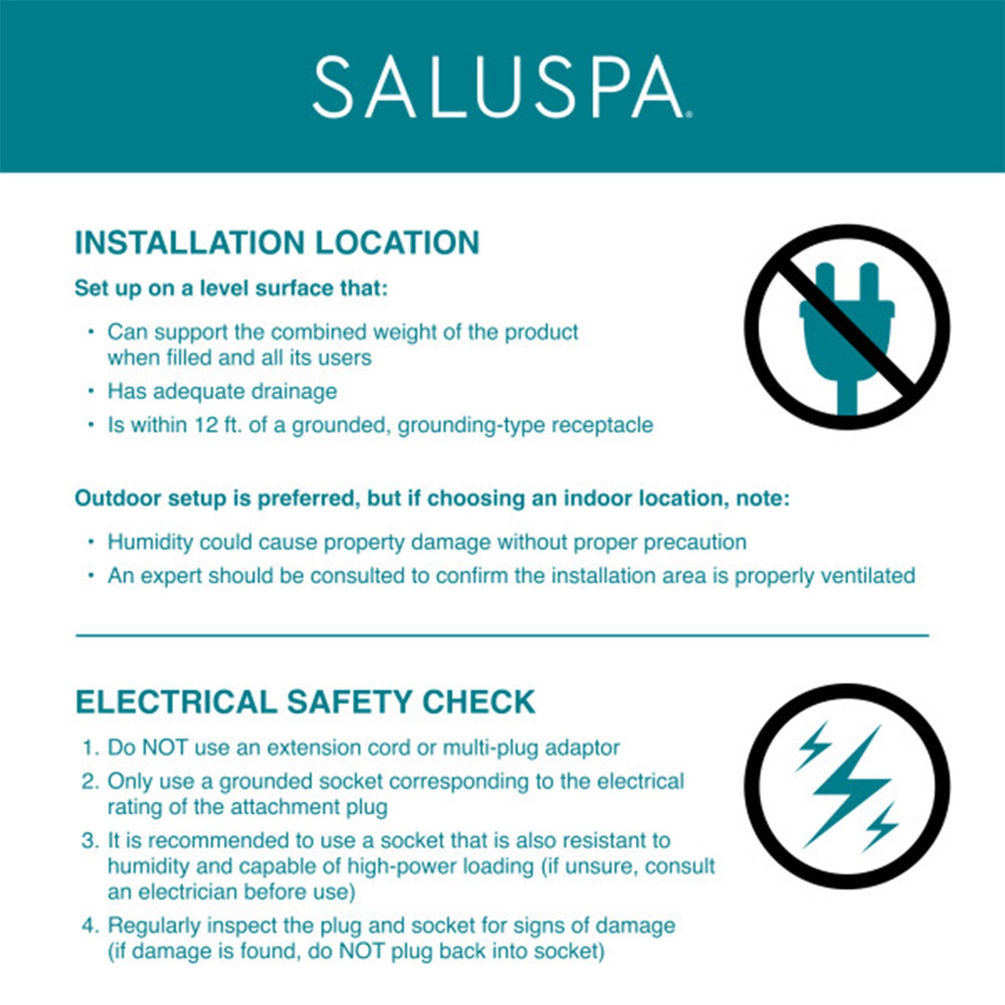**SALUSPA**

**INSTALLATION LOCATION**

Set up on a level surface that:
- Can support the combined weight of the product when filled and all its users
- Has adequate drainage
- Is within 12 ft. of a grounded, grounding-type receptacle

Outdoor setup is preferred, but if choosing an indoor location, note:
- Humidity could cause property damage without proper precaution
- An expert should be consulted to confirm the installation area is properly ventilated

**ELECTRICAL SAFETY CHECK**

1. Do NOT use an extension cord or multi-plug adaptor
2. Only use a grounded socket corresponding to the electrical rating of the attachment plug
3. It is recommended to use a socket that is also resistant to humidity and capable of high-power loading (if unsure, consult an electrician before use)
4. Regularly inspect the plug and socket for signs of damage (if damage is found, do NOT plug back into socket)