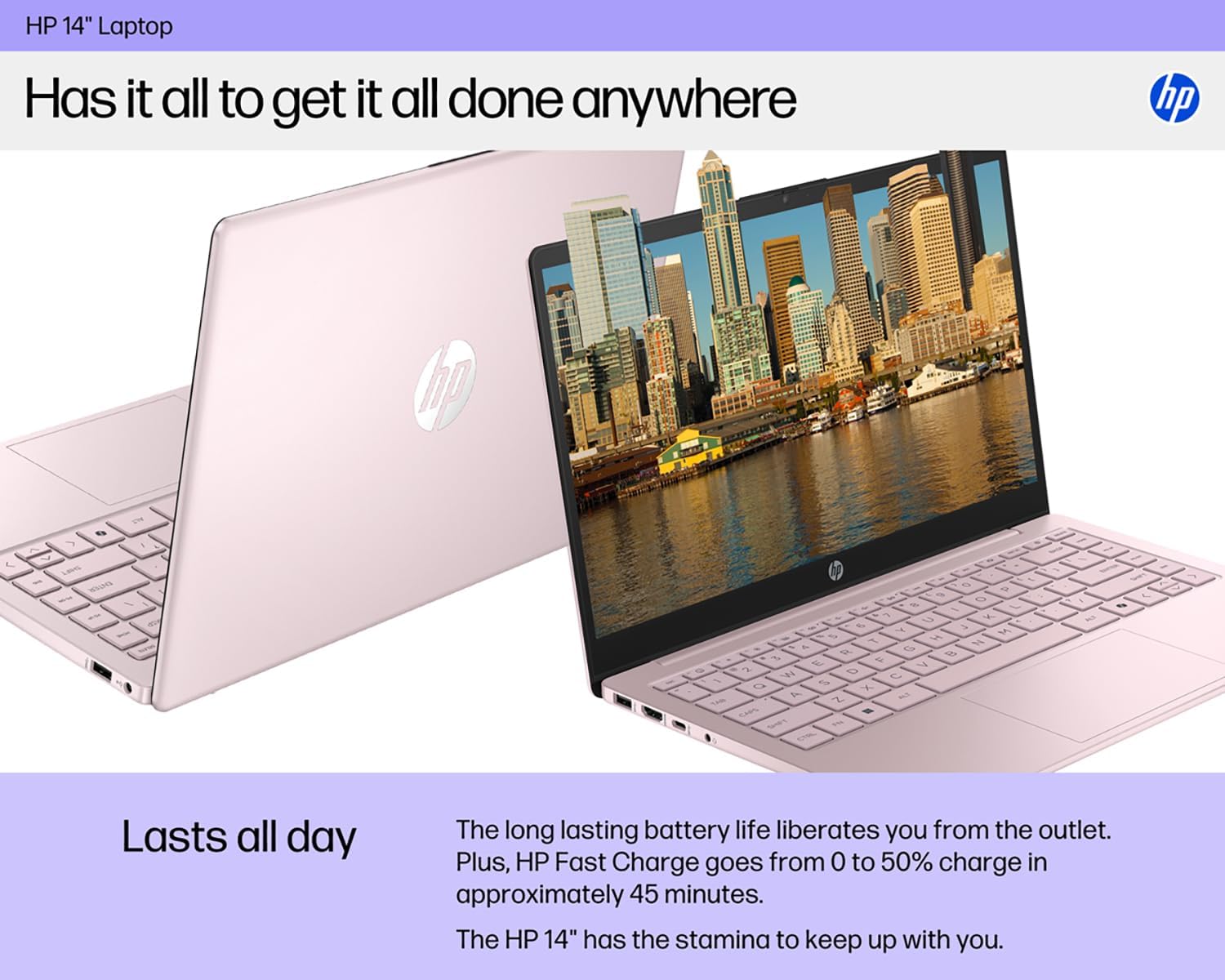 HP 14" Laptop

Has it all to get it all done anywhere

Lasts all day

The long lasting battery life liberates you from the outlet. Plus, HP Fast Charge goes from 0 to 50% charge in approximately 45 minutes. The HP 14" has the stamina to keep up with you.