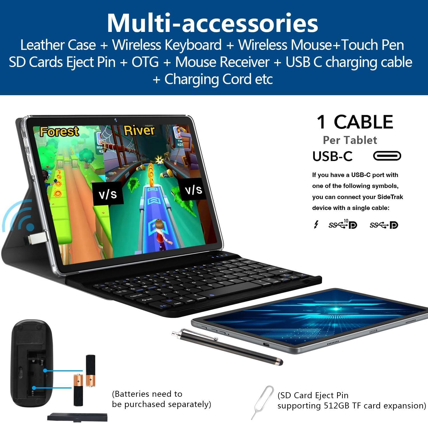 Multi-accessories
Leather Case + Wireless Keyboard + Wireless Mouse + Touch Pen
SD Cards Eject Pin + OTG + Mouse Receiver + USB C charging cable + Charging Cord etc
1 CABLE Per Tablet
USB-C
If you have a USB-C port with one of the following symbols, you can connect your SideTrak device with a single cable:
(Batteries need to be purchased separately)
(SD Card Eject Pin supporting 512GB TF card expansion)