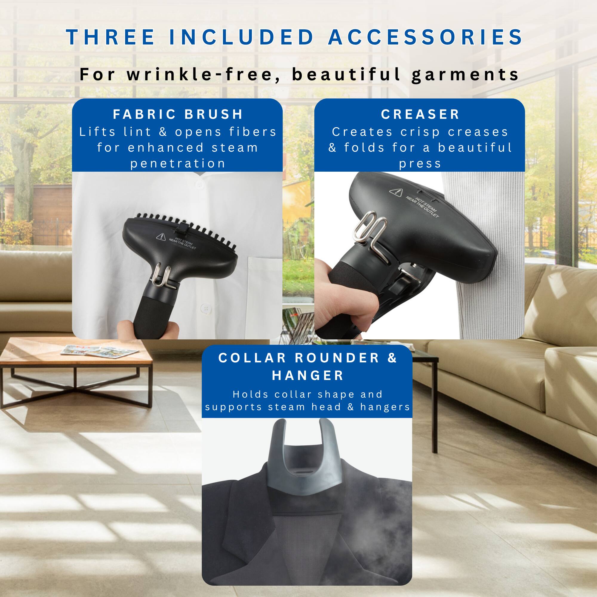 THREE INCLUDED ACCESSORIES  
For wrinkle-free, beautiful garments

FABRIC BRUSH  
Lifts lint & opens fibers for enhanced steam penetration

CREASER  
Creates crisp creases & folds for a beautiful press

COLLAR ROUNDER & HANGER  
Holds collar shape and supports steam head & hangers