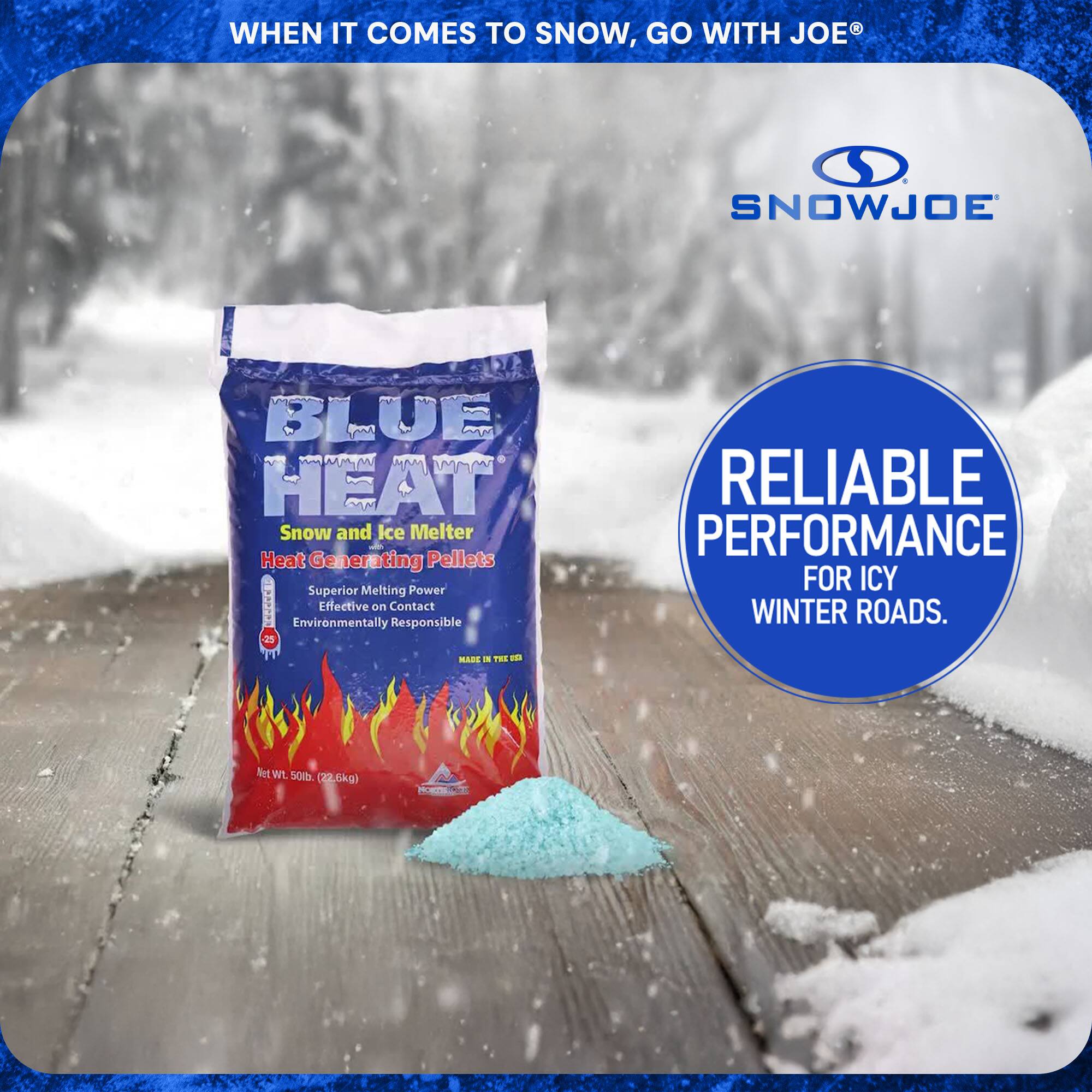 **When it comes to snow, go with Joe®**

**SnowJoe Blue Heat**

- Snow and Ice Melter
- Heat Generating Pellets
- Superior Melting Power
- Effective on Contact
- Environmentally Responsible
- Made in the USA

**Net Wt. 50 lb (22.6 kg)**

**Reliable Performance for Icy Winter Roads.**