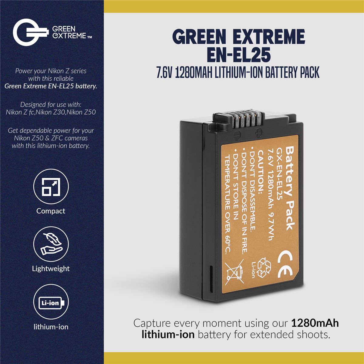 GREEN EXTREME EN-EL25 7.6V 1280MAH LITHIUM-ION BATTERY PACK

Designed for use with: Nikon Z fc, Nikon Z30, Nikon Z50

Get dependable power for your Nikon Z50 & ZFC cameras with this lithium-ion battery.

Compact Lightweight

CAUTION: TEMPERATURE STORE DISPOSE DISASSEMBLE. IN OF OVER IN 60C. FIRE.

Li-ion 7.6V 1280mAh GX-EN-EL25 Battery 9.7Wh Pack CE

Capture every moment using our 1280mAh lithium-ion battery for extended shoots.