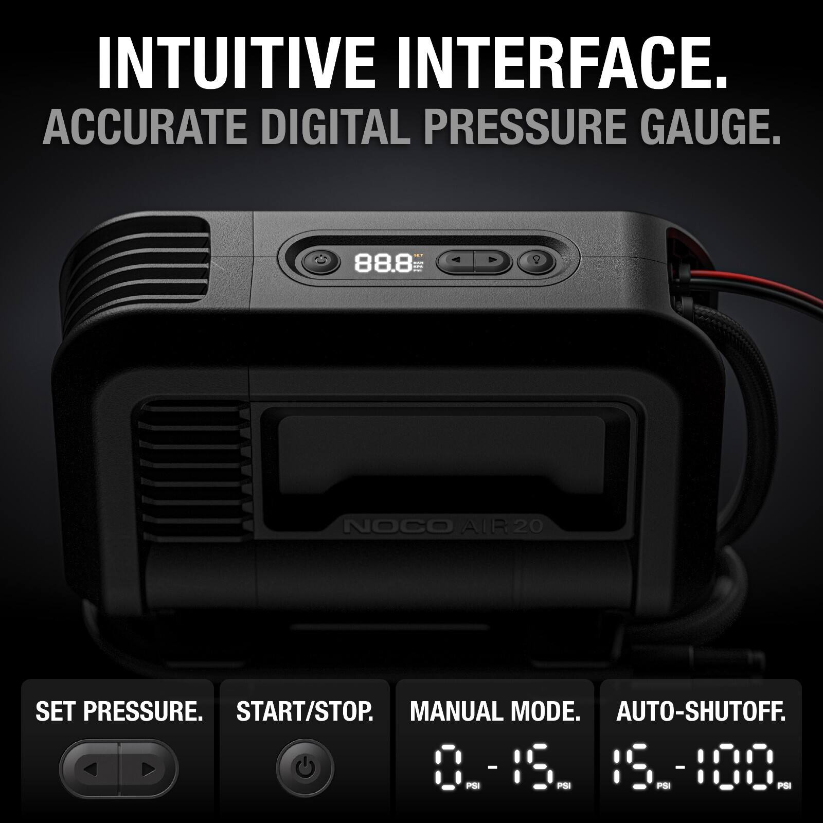 INTUITIVE INTERFACE.  
ACCURATE DIGITAL PRESSURE GAUGE.  
88.8 -- NOCO AIR 20  
SET PRESSURE.  
START/STOP.  
MANUAL MODE.  
AUTO-SHUTOFF.  
0 - 15 PSI  
15 - 100 PSI