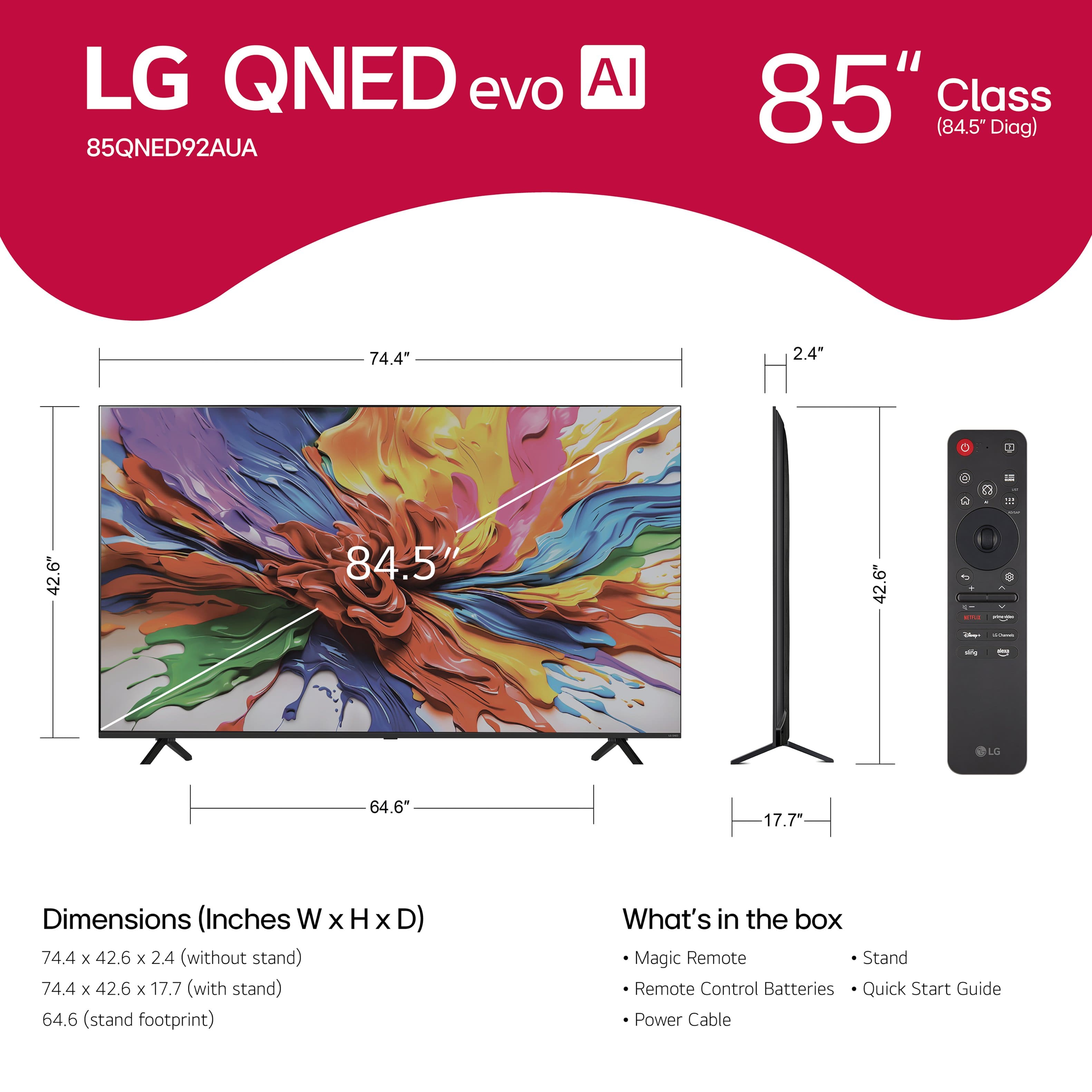 LG QNED evo AI 85" Class (84.5" Diag) 74.4" 2.4" R - 1 42.6" 84.5" 42.6" - - - LO 64.6 17.7" Dimensions (Inches W x H x D) 74.4 x 42.6 x 2.4 (without stand) 74.4 x 42.6 x 17.7 (with stand) 64.6 (stand footprint) What's in the box Magic Remote Stand Remote Control Batteries Quick Start Guide Power Cable