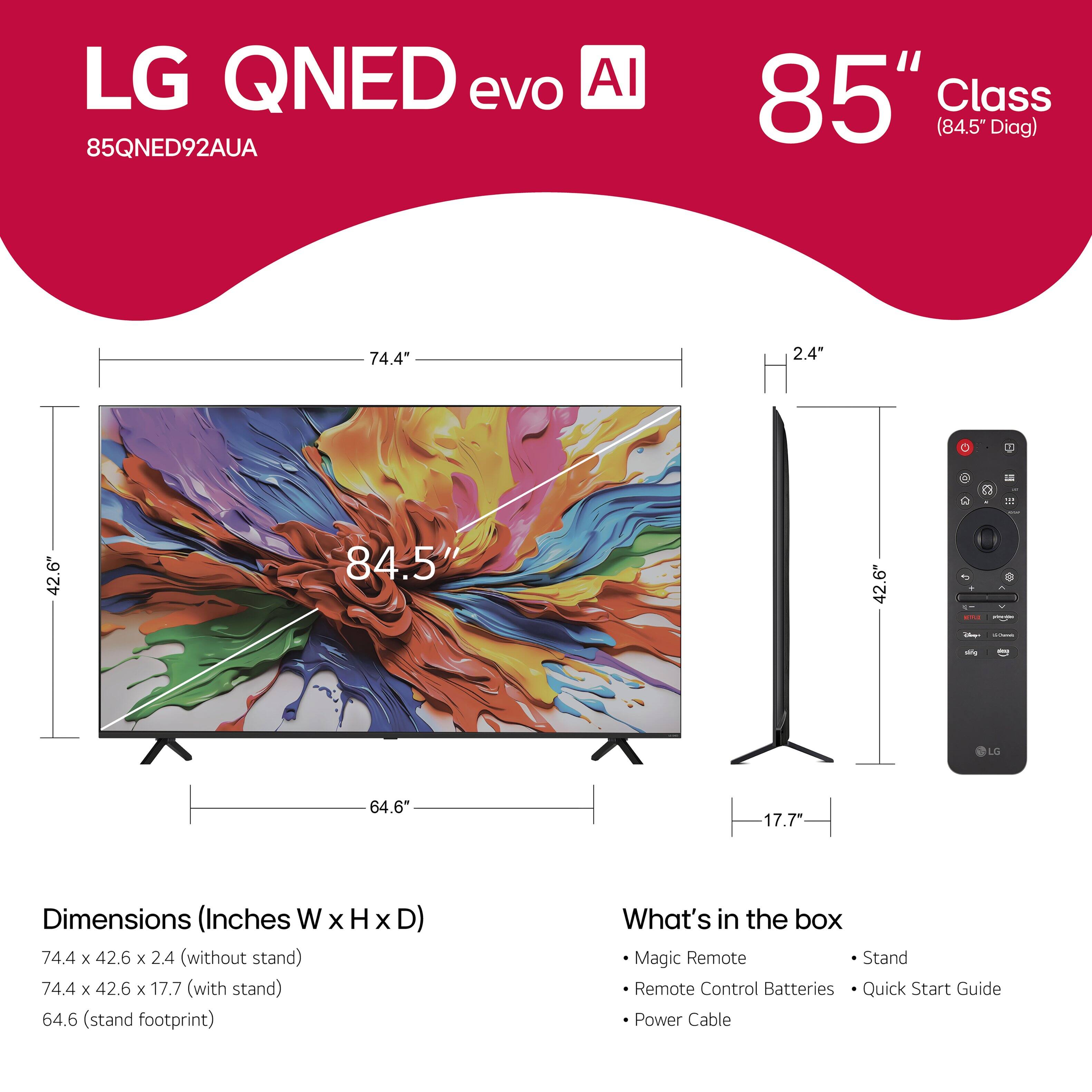LG QNED evo AI 85" Class (84.5" Diag) 74.4" 2.4" R - 1 42.6" 84.5" 42.6" - - - LO 64.6 17.7" Dimensions (Inches W x H x D) 74.4 x 42.6 x 2.4 (without stand) 74.4 x 42.6 x 17.7 (with stand) 64.6 (stand footprint) What's in the box Magic Remote Stand Remote Control Batteries Quick Start Guide Power Cable