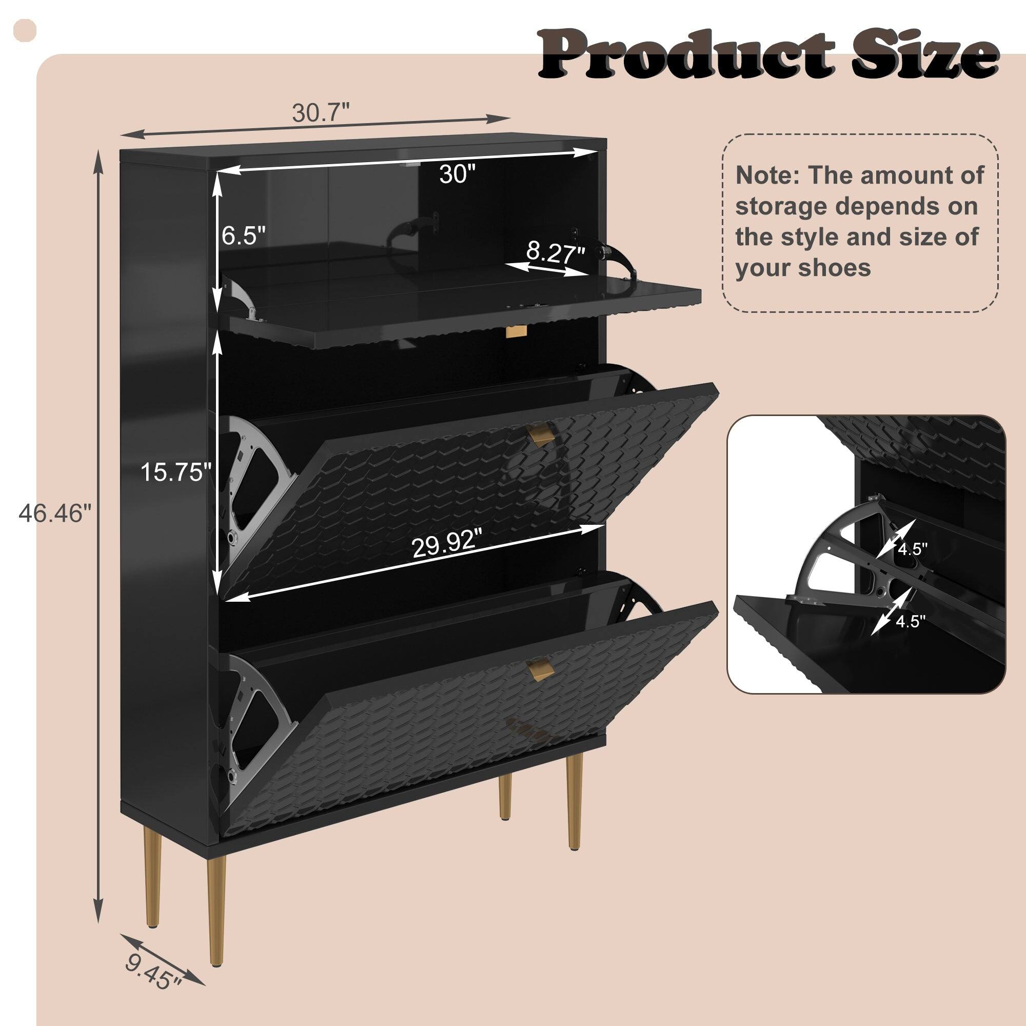 Product Size

- Height: 46.46"
- Width: 30.7"
- Depth: 15.75"
- Shelf 1: 30" x 8.27"
- Shelf 2: 29.92" x 6.5"
- Shelf 3: 29.92" x 6.5"
- Legs: 9.45" (each)
- Shelf Thickness: 4.5" (each)

Note: The amount of storage depends on the style and size of your shoes.