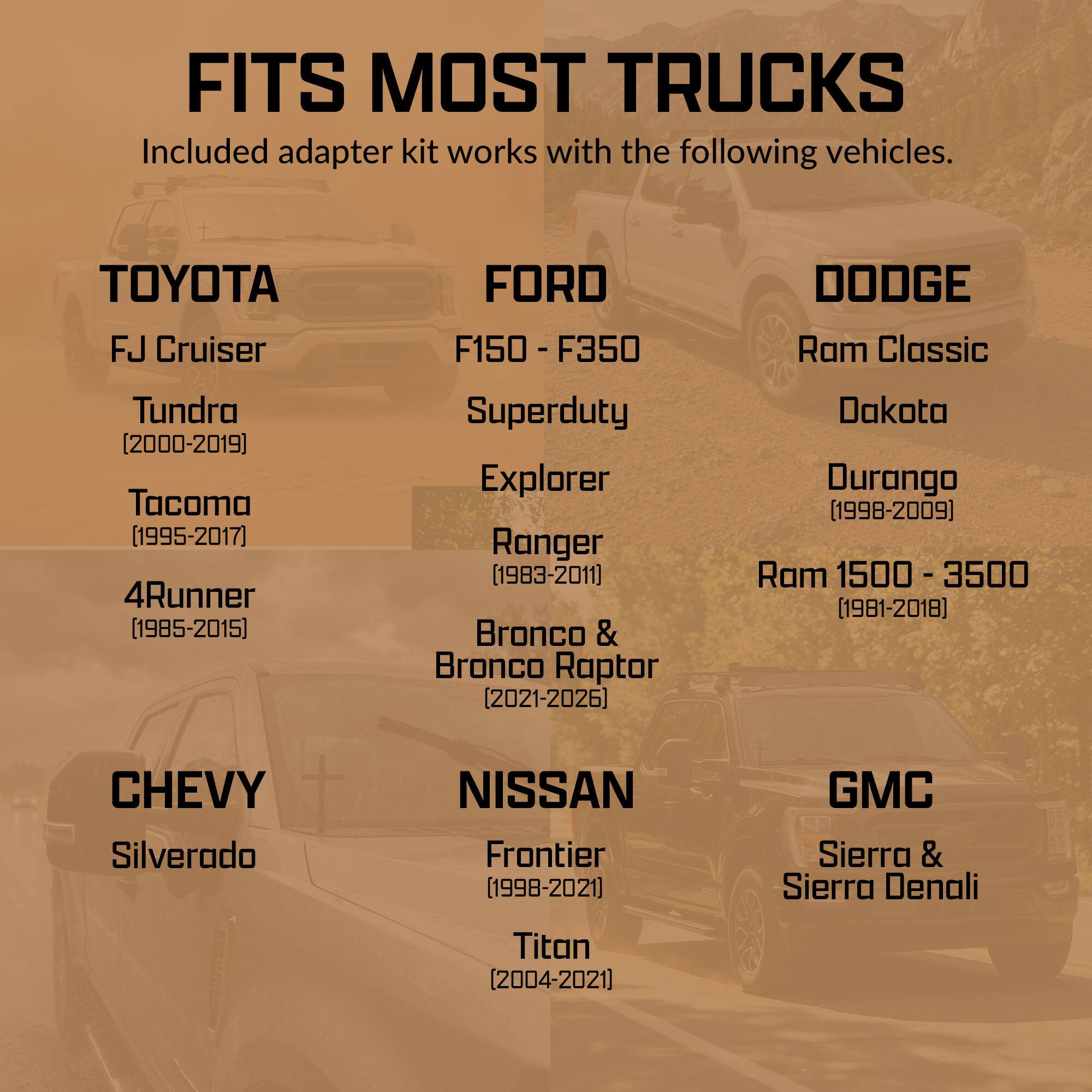FITS MOST TRUCKS  
Included adapter kit works with the following vehicles.

**TOYOTA**  
- FJ Cruiser  
- Tundra (2000-2019)  
- Tacoma (1995-2017)  
- 4Runner (1985-2015)  

**FORD**  
- F150 - F350  
- Superduty  
- Explorer  
- Ranger (1983-2011)  
- Bronco & Bronco Raptor (2021-2026)  

**DODGE**  
- Ram Classic  
- Dakota  
- Durango (1998-2009)  
- Ram 1500 - 3500 (1981-2018)  

**CHEVY**  
- Silverado  

**NISSAN**  
- Frontier (1998-2021)  
- Titan (2004-2021)  

**GMC**  
- Sierra & Sierra Denali