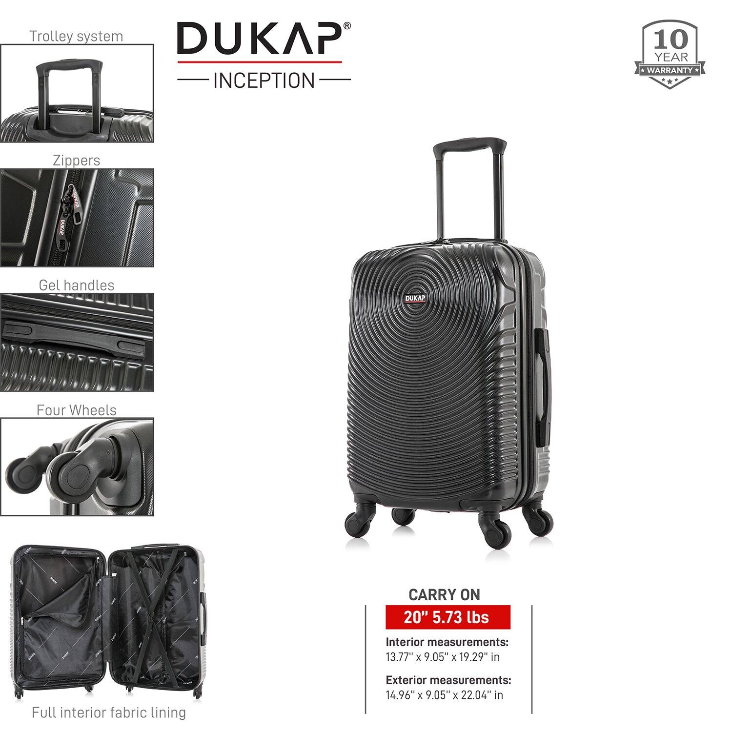 - Trolley system
- Zippers
- Gel handles
- Four Wheels
- Full interior fabric lining

DUKAP INCEPTION

10 YEAR WARRANTY

CARRY ON
20" 5.73 lbs

Interior measurements:
13.77" x 9.05" x 19.29" in

Exterior measurements:
14.96" x 9.05" x 22.04" in