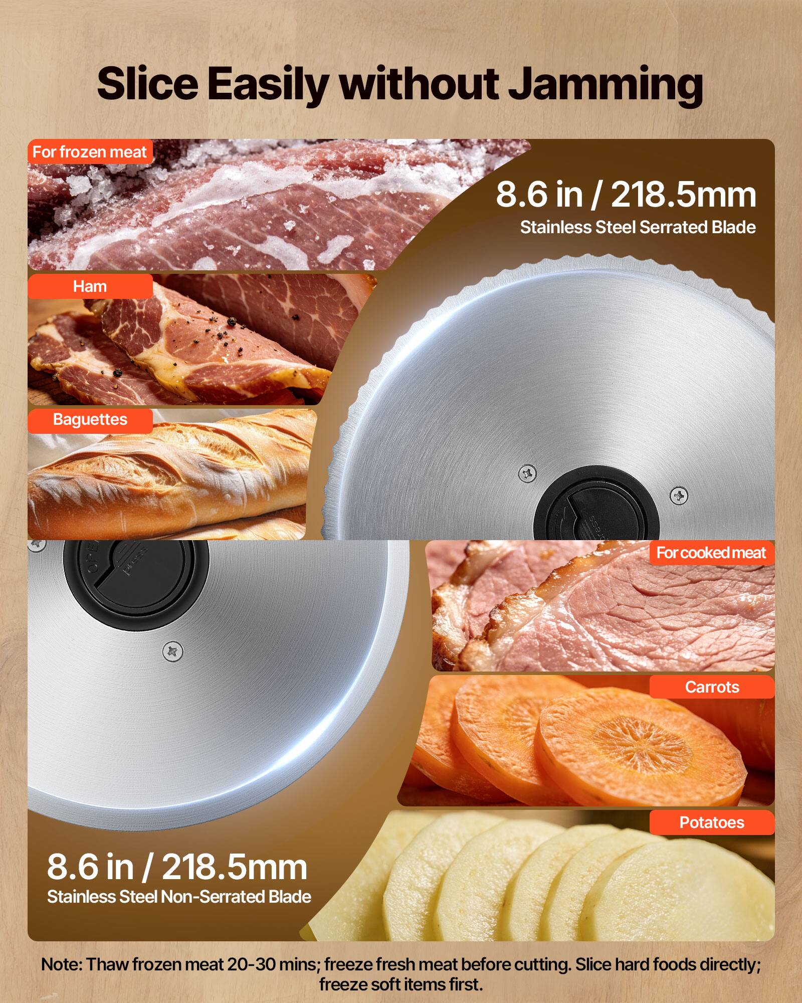 Slice Easily without Jamming

For frozen meat
- Ham
- Baguettes

8.6 in / 218.5mm Stainless Steel Serrated Blade

For cooked meat
- Carrots
- Potatoes

8.6 in / 218.5mm Stainless Steel Non-Serrated Blade

Note: Thaw frozen meat 20-30 mins; freeze fresh meat before cutting. Slice hard foods directly; freeze soft items first.