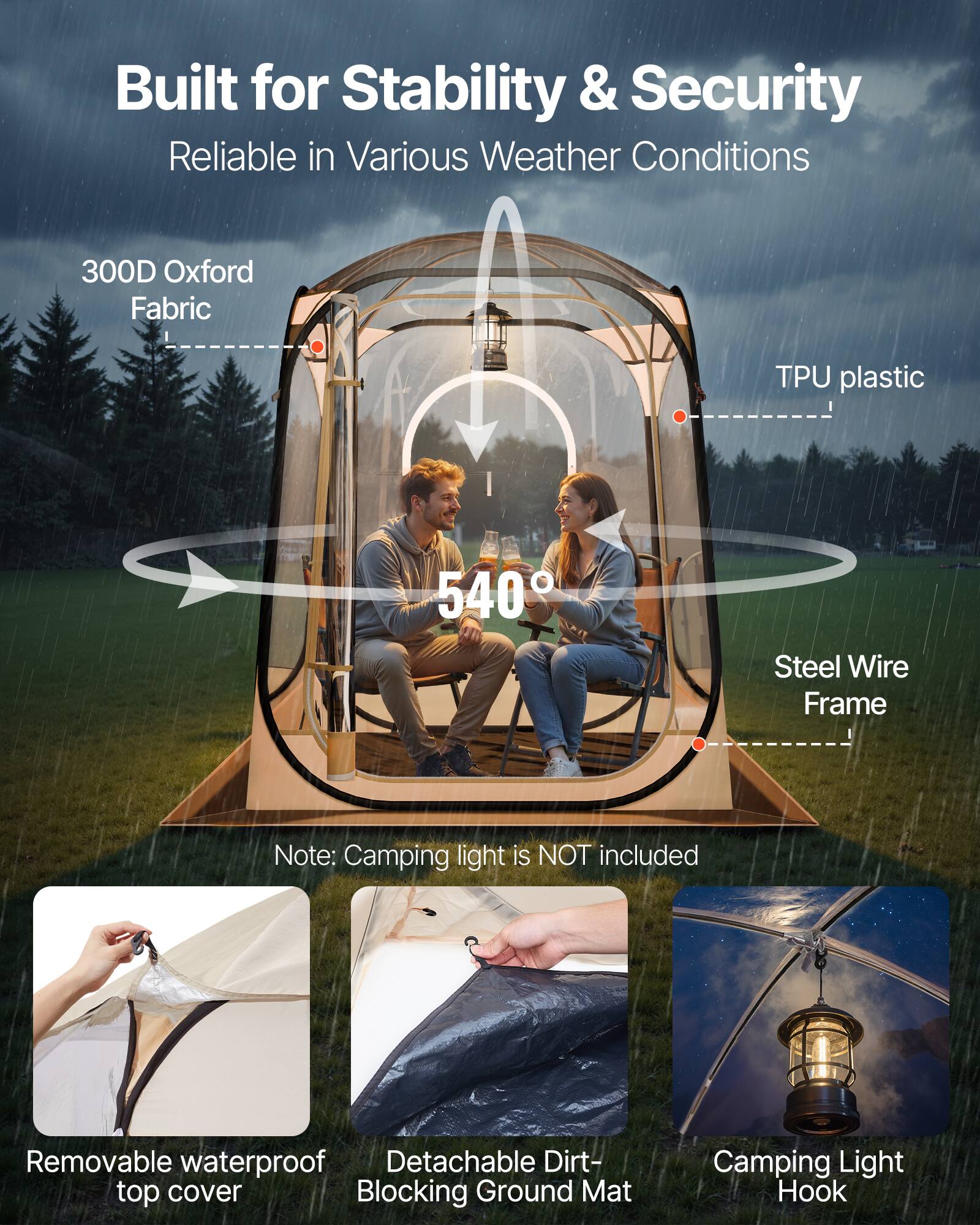 Built for Stability & Security  
Reliable in Various Weather Conditions  

300D Oxford Fabric  
TPU plastic  
540°  
Steel Wire Frame  

Note: Camping light is NOT included  

Removable waterproof top cover  
Detachable Dirt-Blocking Ground Mat  
Camping Light Hook