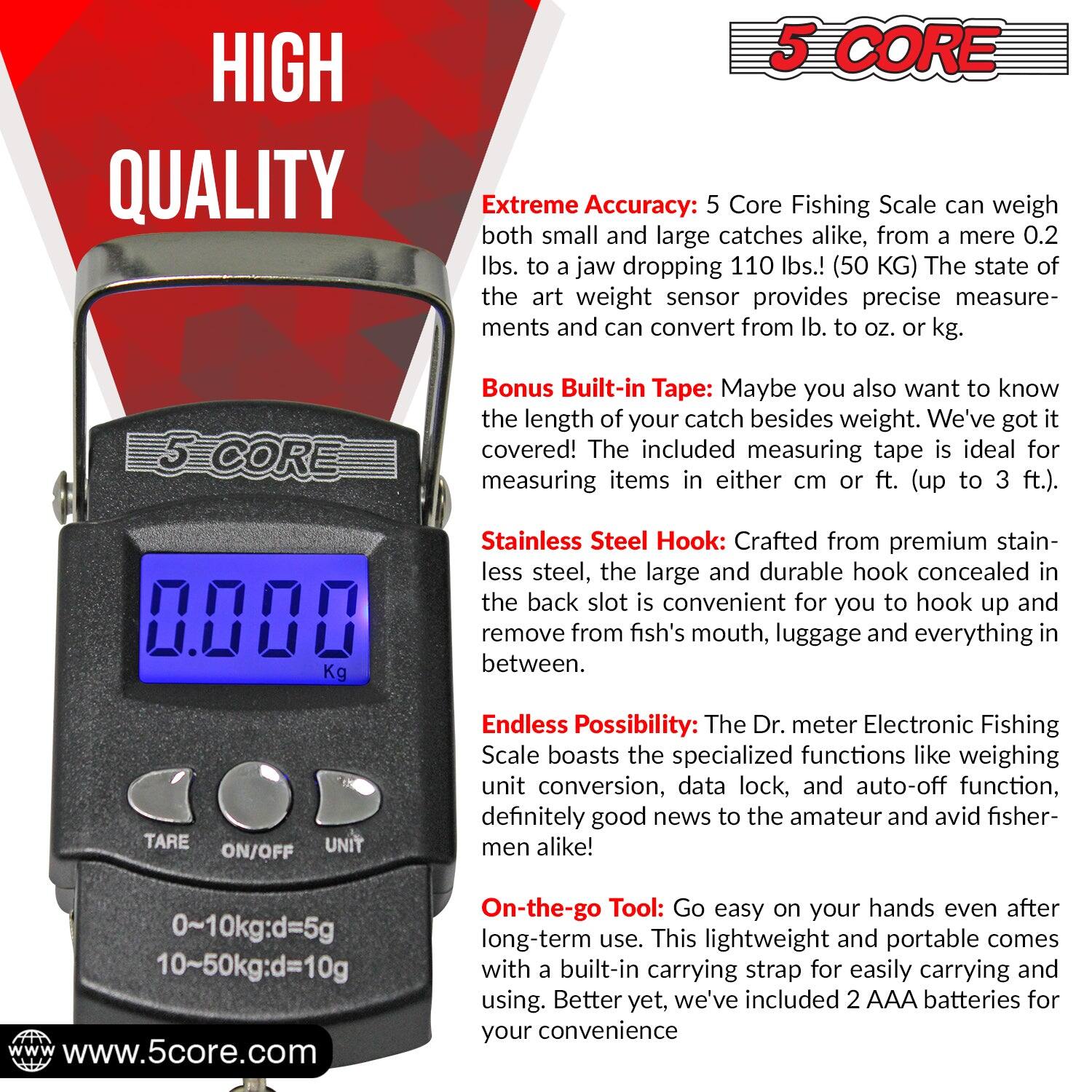 HIGH QUALITY 5 CORE Extreme Accuracy: The 5 Core Fishing Scale can weigh both small and large catches alike, from mere 0.2 lbs. to jaw-dropping 110 lbs. (50 KG). The state-of-the-art weight sensor provides precise measurements and can convert from lb. to oz. or kg.

5 CORE Bonus Built-in Tape: Maybe you also want to know the length of your catch besides weight. We've got it covered! The included measuring tape is ideal for measuring items in either cm or ft. (up to 3 ft.).

0.008 Kg Stainless Steel Hook: Crafted from premium stainless steel, the large and durable hook concealed in the back slot is convenient for you to hook up and remove from a fish's mouth, luggage, and everything in between.

TARE UNIT ON/OFF Endless Possibility: The Dr. meter Electronic Fishing Scale boasts specialized functions like weighing unit conversion, data lock, and auto-off function, definitely good news to the amateur and avid fishermen alike! 0~10kg:d=5g 10~50kg:d=10g.