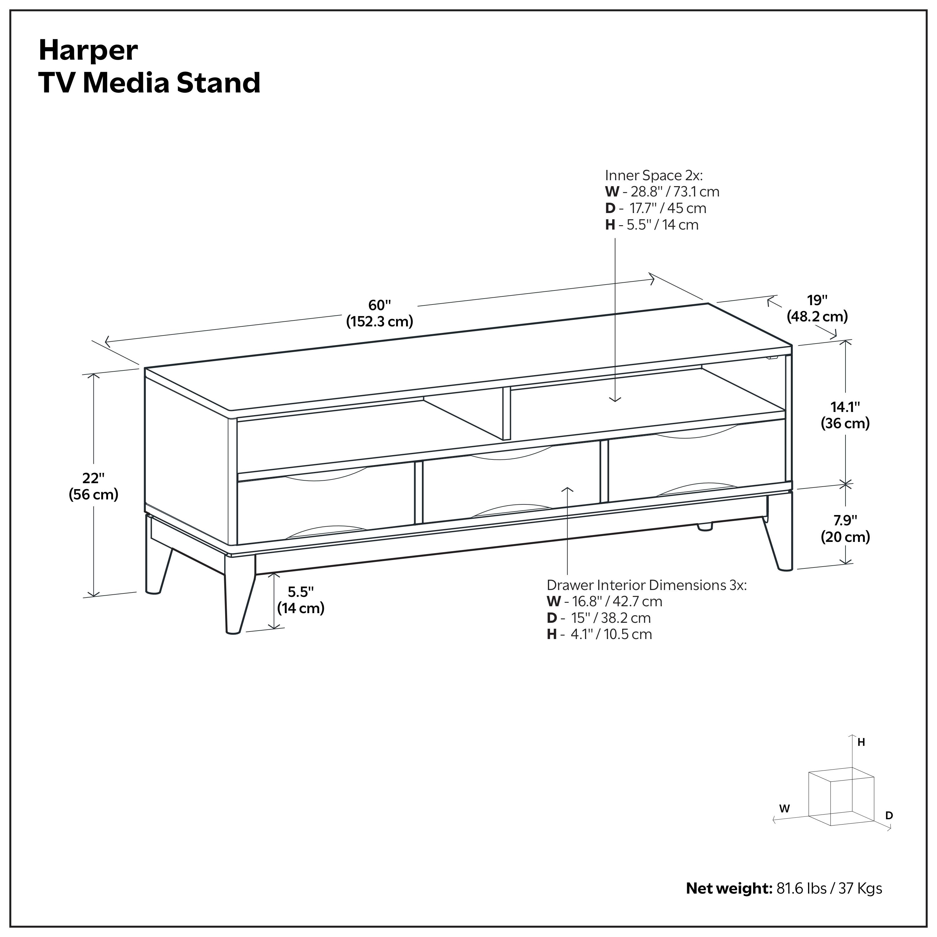Harper TV Media Stand

Inner Space 2x:
- W: 28.8"/73.1 cm
- D: 17.7"/45 cm
- H: 5.5"/14 cm

Drawer Interior Dimensions 3x:
- W: 16.8"/42.7 cm
- D: 15"/38.2 cm
- H: 4.1"/10.5 cm

Net weight: 81.6 lbs / 37 kgs