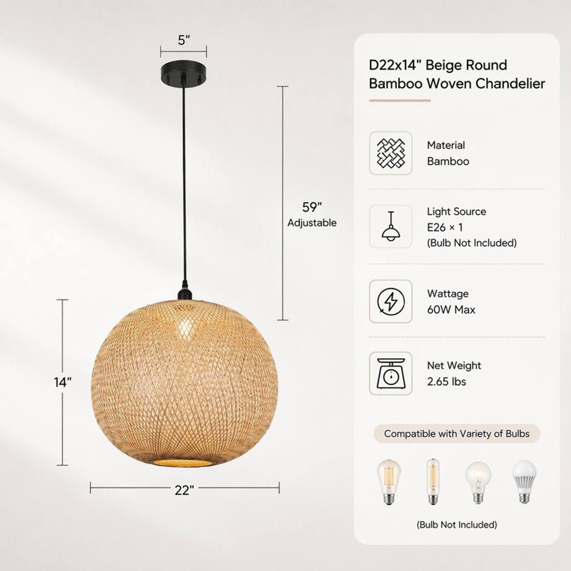 D22x14" Beige Round Bamboo Woven Chandelier

Material: Bamboo

59" Adjustable

Light Source: E26 x 1 (Bulb Not Included)

Wattage: 60W Max

Net Weight: 2.65 lbs

Compatible with Variety of Bulbs

(Bulb Not Included)