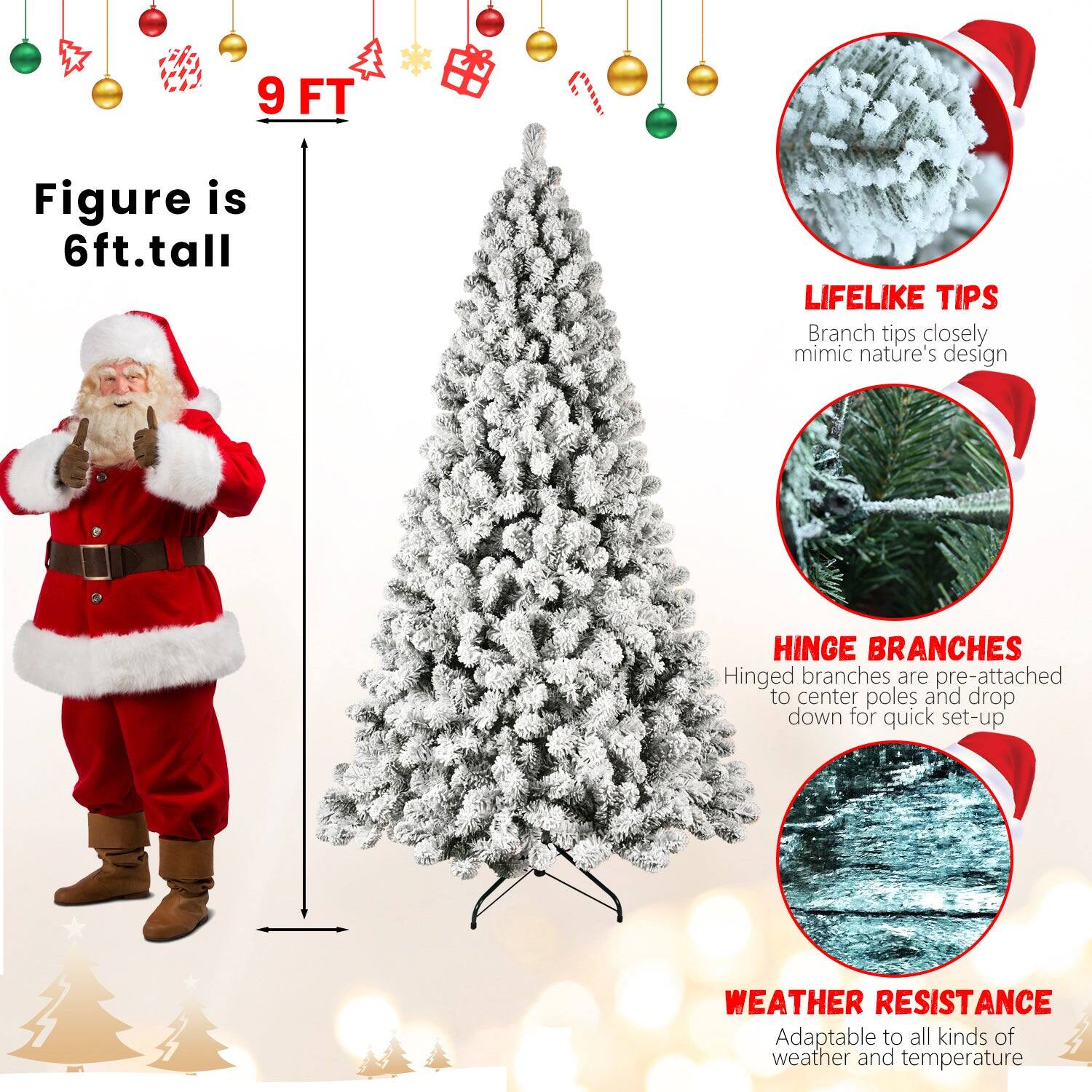 9 FT

Figure is 6ft. tall

LIFELIKE TIPS
Branch tips closely mimic nature's design

HINGE BRANCHES
Hinged branches are pre-attached to center poles and drop down for quick set-up

WEATHER RESISTANCE
Adaptable to all kinds of weather and temperature