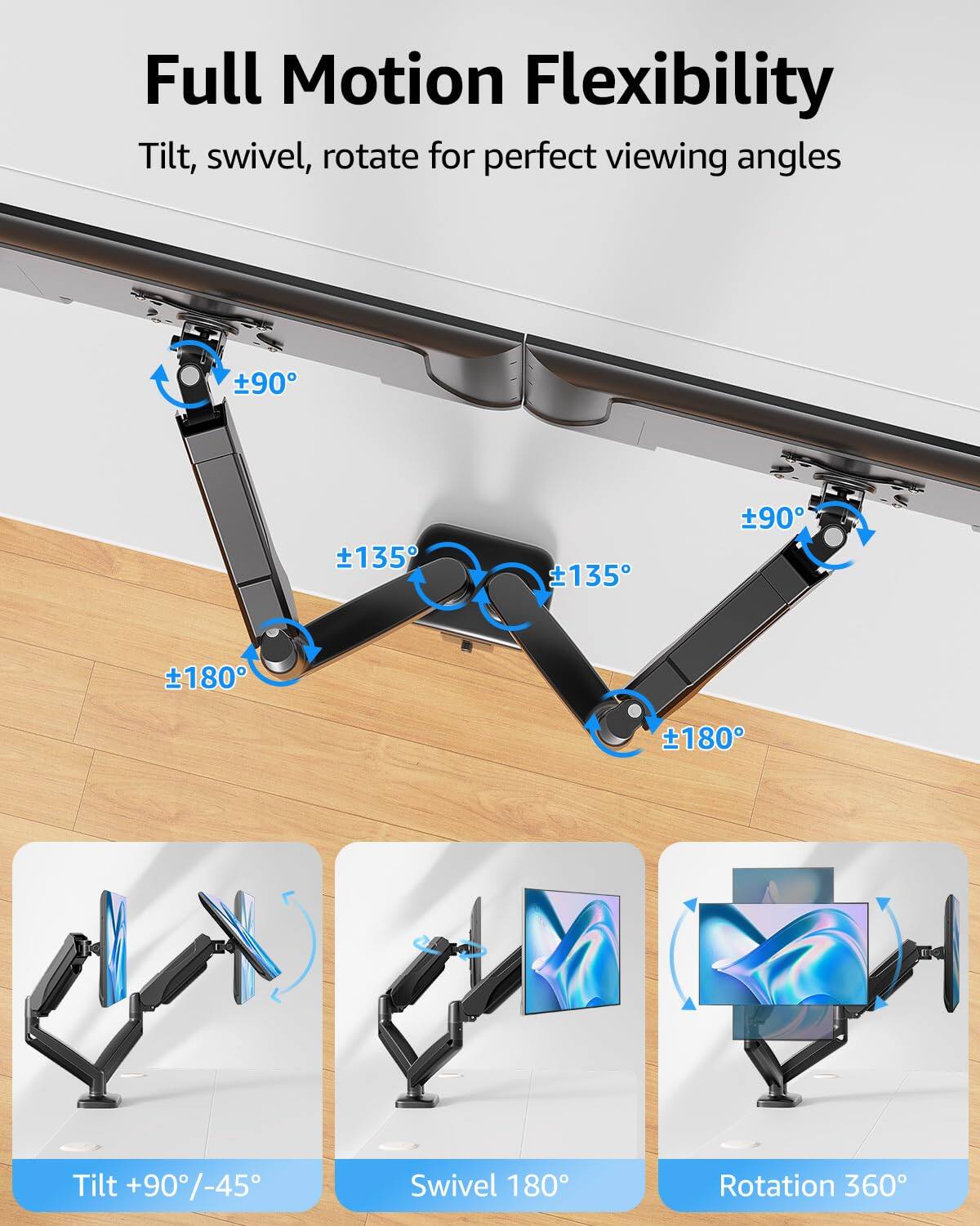 Full Motion Flexibility  
Tilt, swivel, rotate for perfect viewing angles  

Tilt +90°/-45°  
Swivel 180°  
Rotation 360°  

Tilt: ±90°  
Swivel: ±180°  
Rotation: ±135°