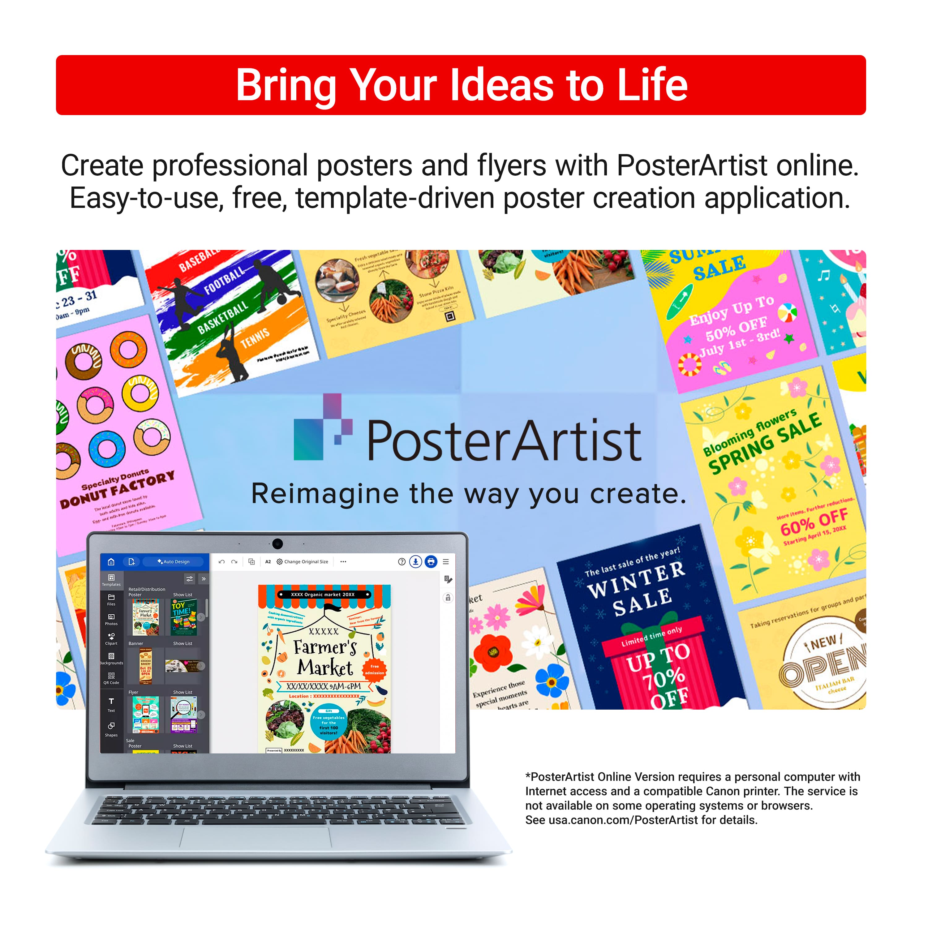 Bring Your Ideas to Life
Create professional posters and flyers with PosterArtist online. Easy-to-use, free, template-driven poster creation application.
PosterArtist
Reimagine the way you create.
*PosterArtist Online Version requires a personal computer with Internet access and a compatible Canon printer. The service is not available on some operating systems or browsers. See usa.canon.com/PosterArtist for details.