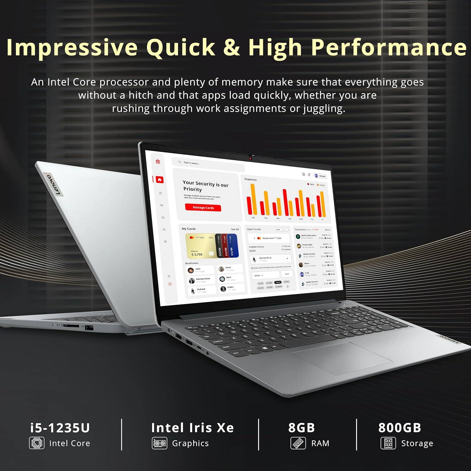 Impressive Quick & High Performance

An Intel Core processor and plenty of memory make sure that everything goes without a hitch and that apps load quickly, whether you are rushing through work assignments or juggling.

Lenovo

Your Security is our Priority

Manage Cards

Expenses

i5-1235U Intel Core
Intel Iris Xe Graphics
8GB RAM
800GB Storage