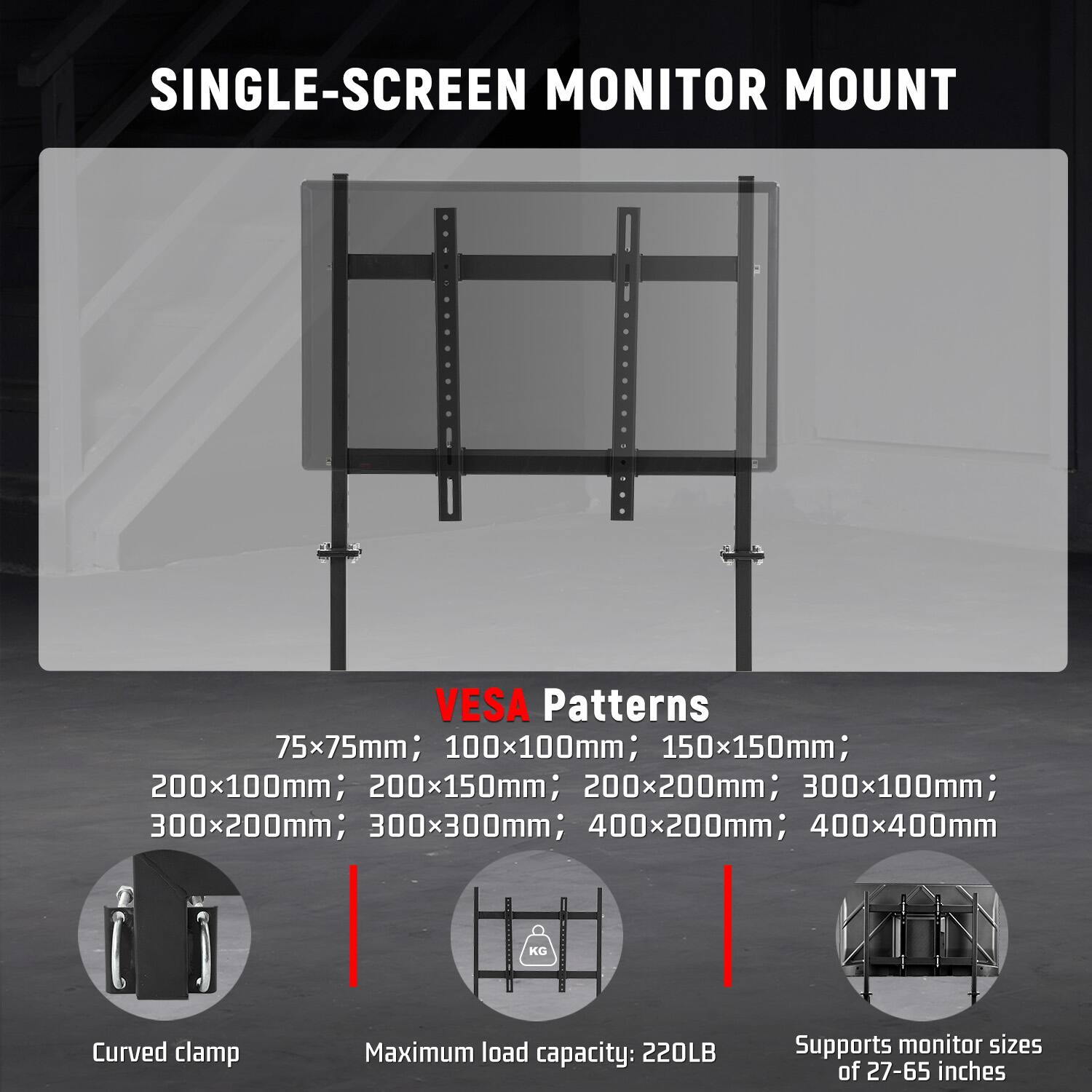 SINGLE-SCREEN MONITOR MOUNT

VESA Patterns
75x75mm; 100x100mm; 150x150mm; 200x100mm; 200x150mm; 200x200mm; 300x100mm; 300x200mm; 300x300mm; 400x200mm; 400x400mm

Curved clamp

Maximum load capacity: 220LB

Supports monitor sizes of 27-65 inches