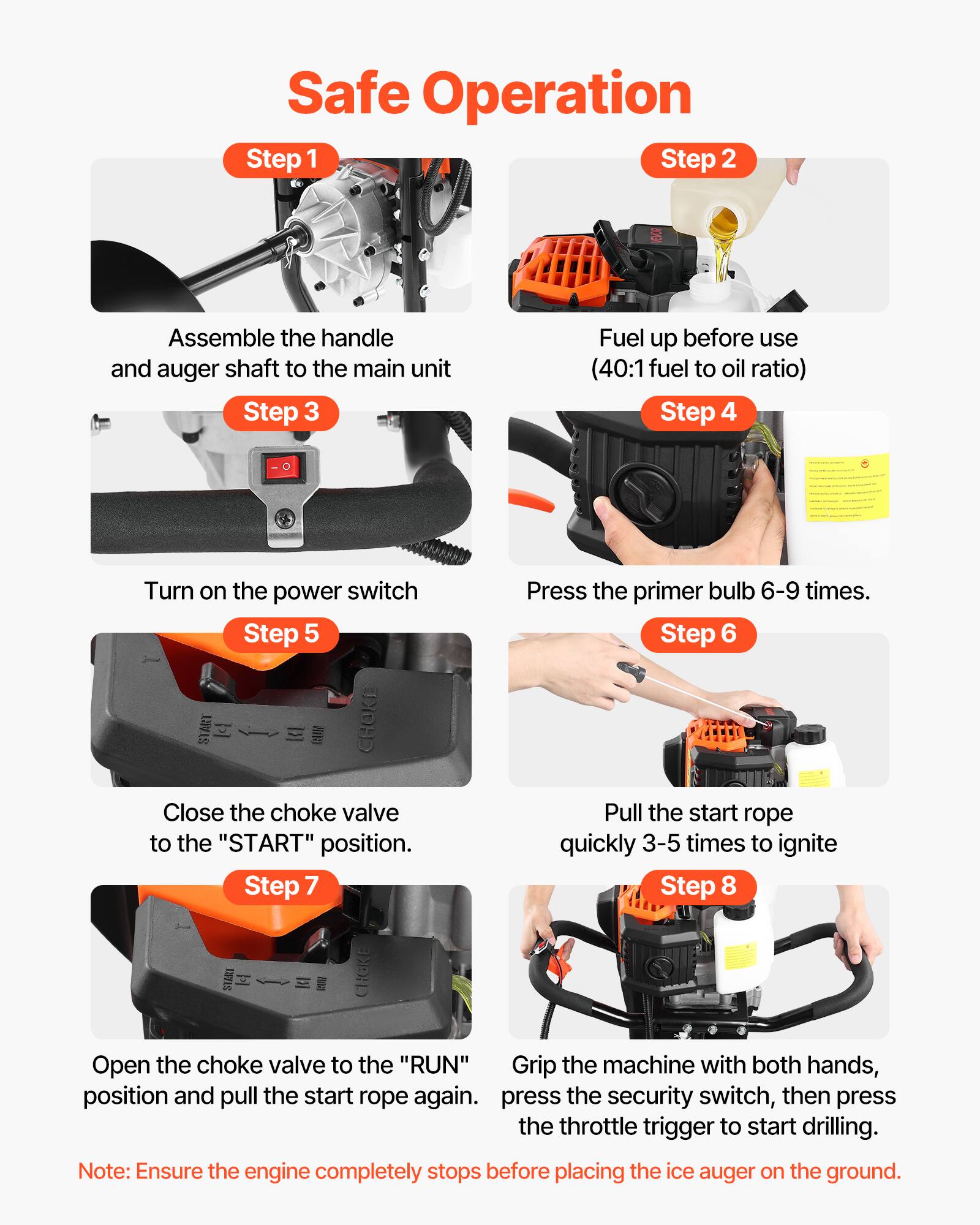 Safe Operation

Step 1  
Assemble the handle and auger shaft to the main unit

Step 2  
Fuel up before use (40:1 fuel to oil ratio)

Step 3  
Turn on the power switch

Step 4  
Press the primer bulb 6-9 times.

Step 5  
Close the choke valve to the "START" position.

Step 6  
Pull the start rope quickly 3-5 times to ignite

Step 7  
Open the choke valve to the "RUN" position and pull the start rope again.

Step 8  
Grip the machine with both hands, press the security switch, then press the throttle trigger to start drilling.

Note: Ensure the engine completely stops before placing the ice auger on the ground.