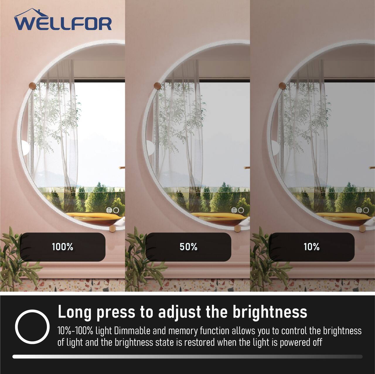 WELLFOR

e0 1 = 100% 50% 10%

Long press to adjust the brightness

10%-100% light Dimmable and memory function allows you to control the brightness of light and the brightness state is restored when the light is powered off