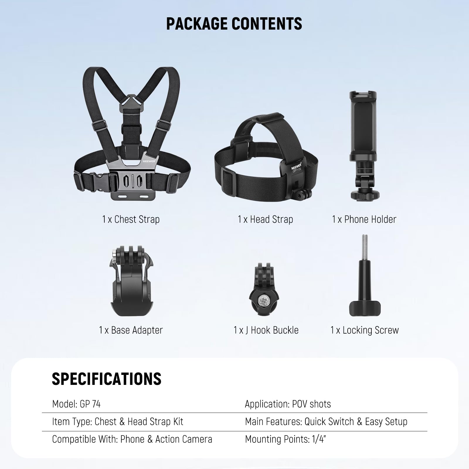 PACKAGE CONTENTS  
- 1 x Chest Strap  
- 1 x Head Strap  
- 1 x Phone Holder  
- 1 x Base Adapter  
- 1 x J Hook Buckle  
- 1 x Locking Screw  

SPECIFICATIONS  
- Model: GP 74  
- Item Type: Chest & Head Strap Kit  
- Compatible With: Phone & Action Camera  
- Application: POV shots  
- Main Features: Quick Switch & Easy Setup  
- Mounting Points: 1/4"