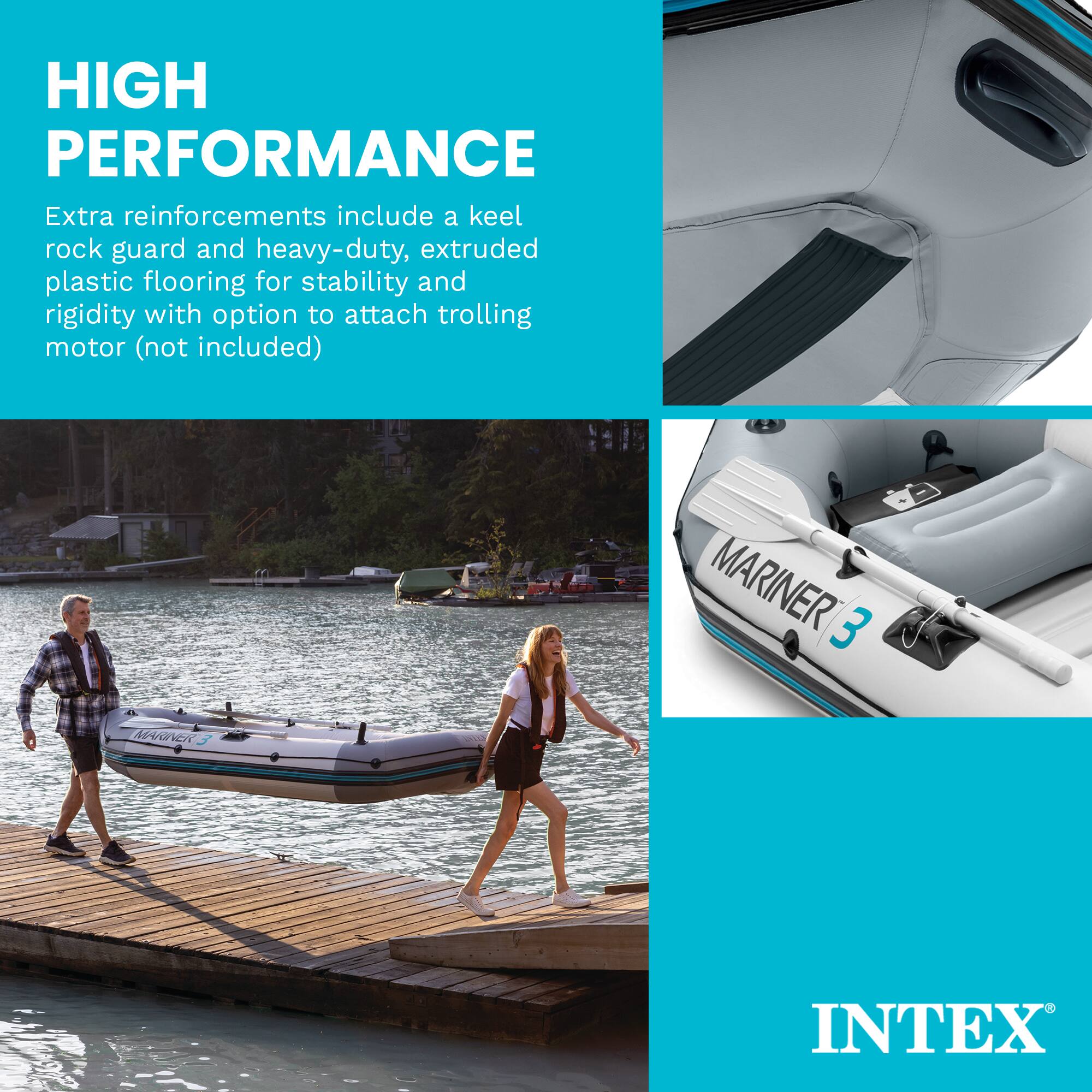 HIGH PERFORMANCE

Extra reinforcements include a keel rock guard and heavy-duty, extruded plastic flooring for stability and rigidity with option to attach trolling motor (not included)

MARINER 3

INTEX