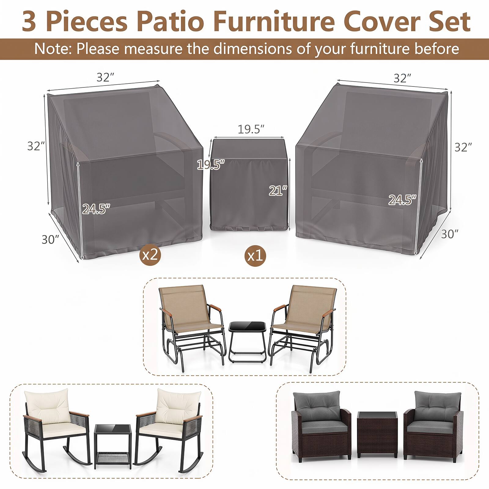 3 Pieces Patio Furniture Cover Set  
Note: Please measure the dimensions of your furniture before  

32"  
32"  
32"  
19.5"  
19.5"  
32"  
24.5"  
21"  
24.5"  
30"  
x2  
x1  
30"