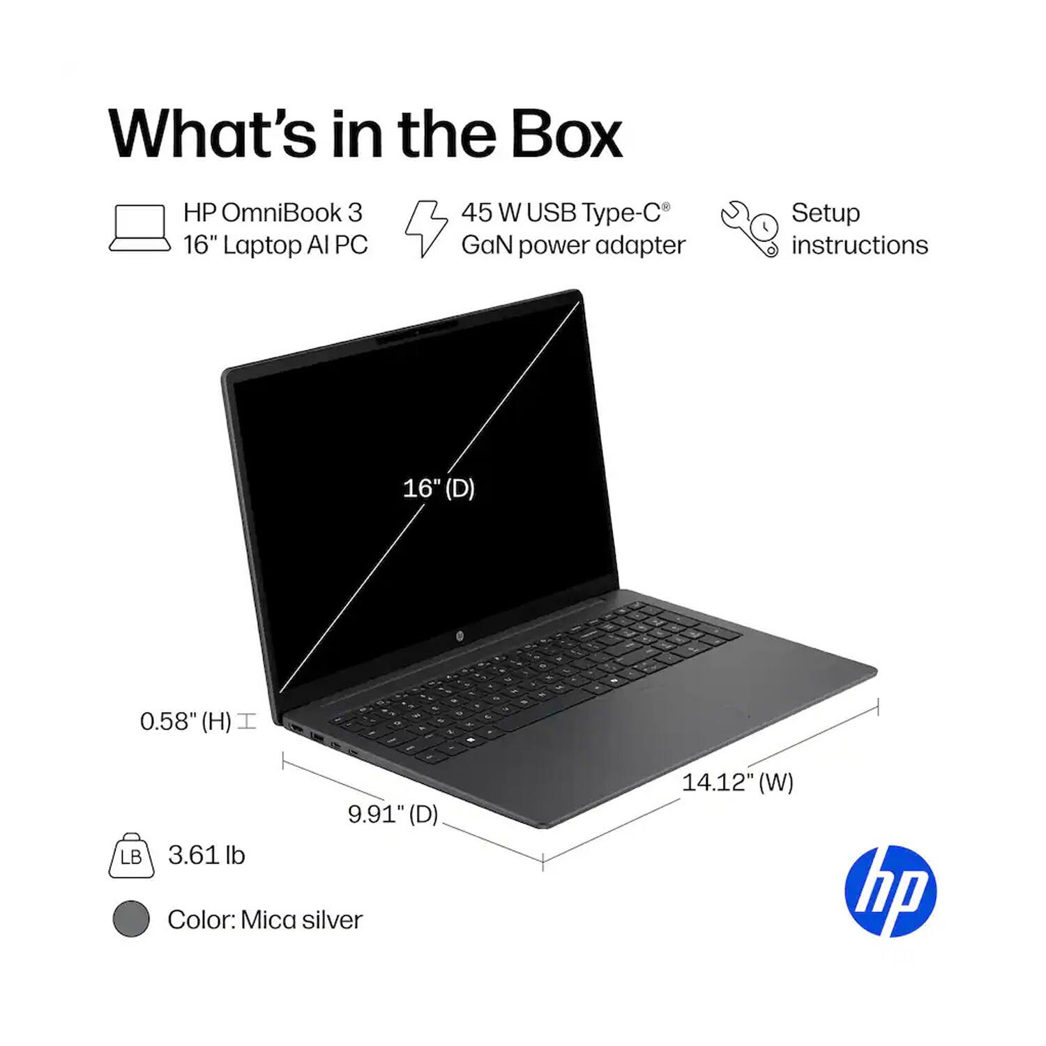 What's in the Box

HP OmniBook 3 16" Laptop AI PC
45 W USB Type-C GaN power adapter
Setup instructions

16" (D)
0.58" (H)
9.91" (D)
14.12" (W)
3.61 lb
Color: Mica silver