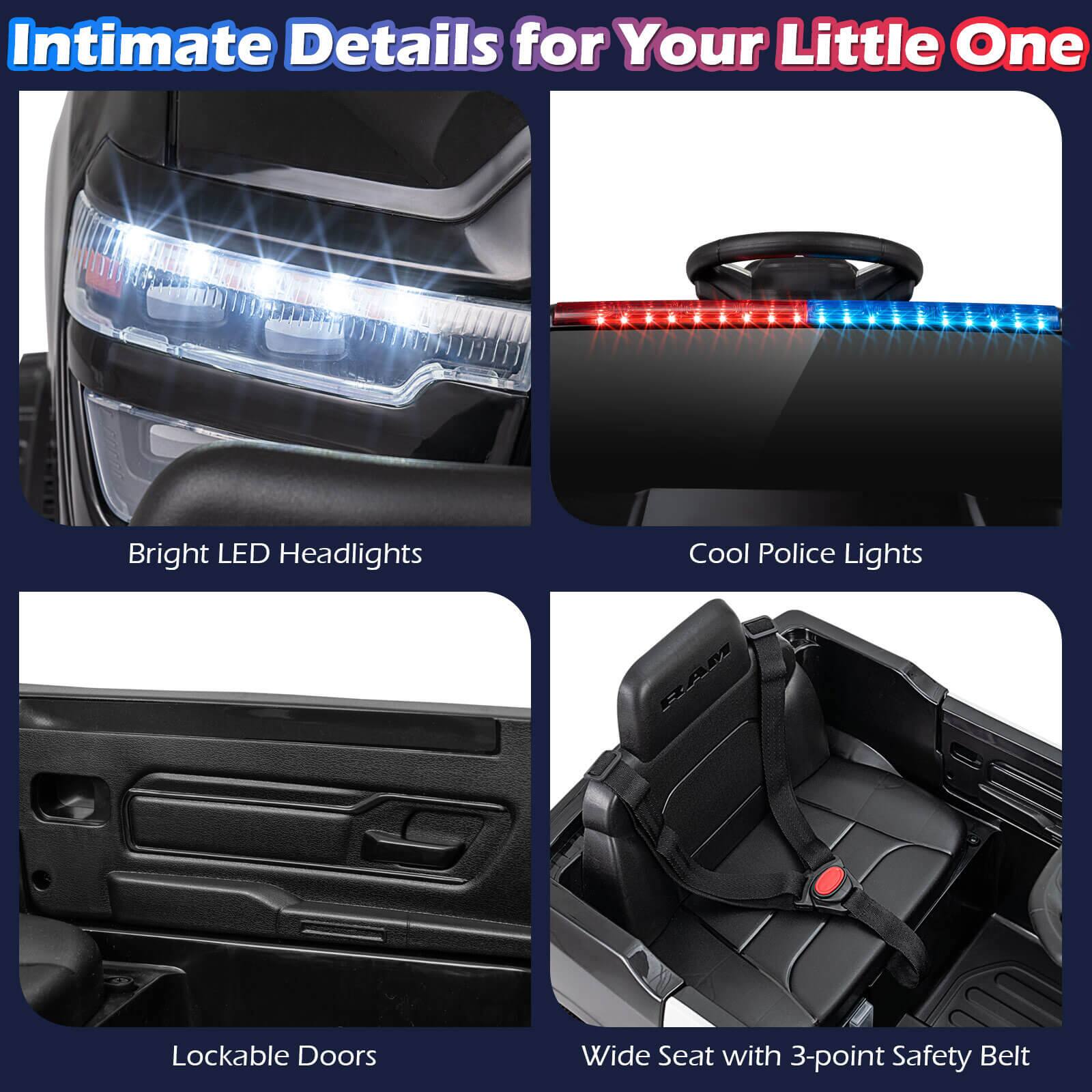 Intimate Details for Your Little One

- Bright LED Headlights
- Cool Police Lights
- Lockable Doors
- Wide Seat with 3-point Safety Belt