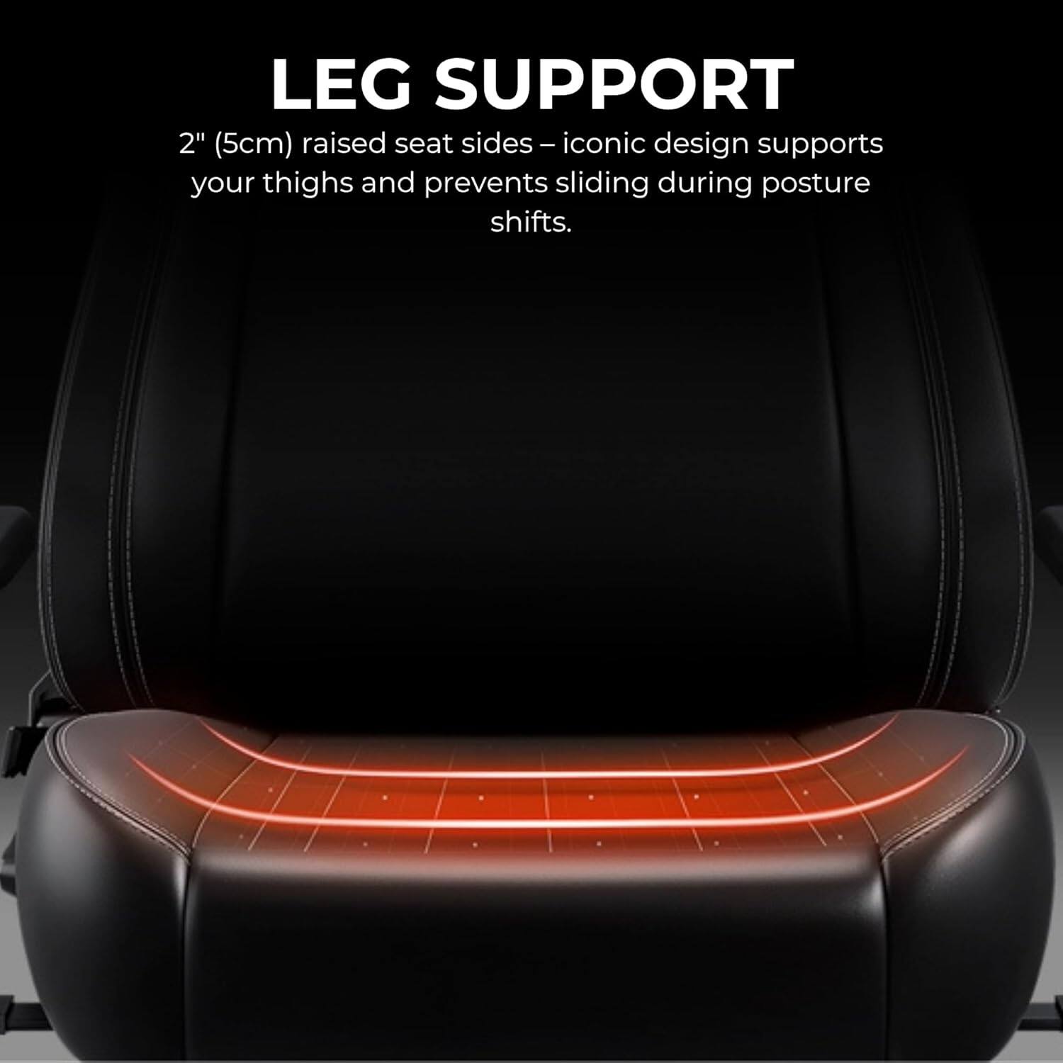 LEG SUPPORT

2" (5cm) raised seat sides - iconic design supports your thighs and prevents sliding during posture shifts.
