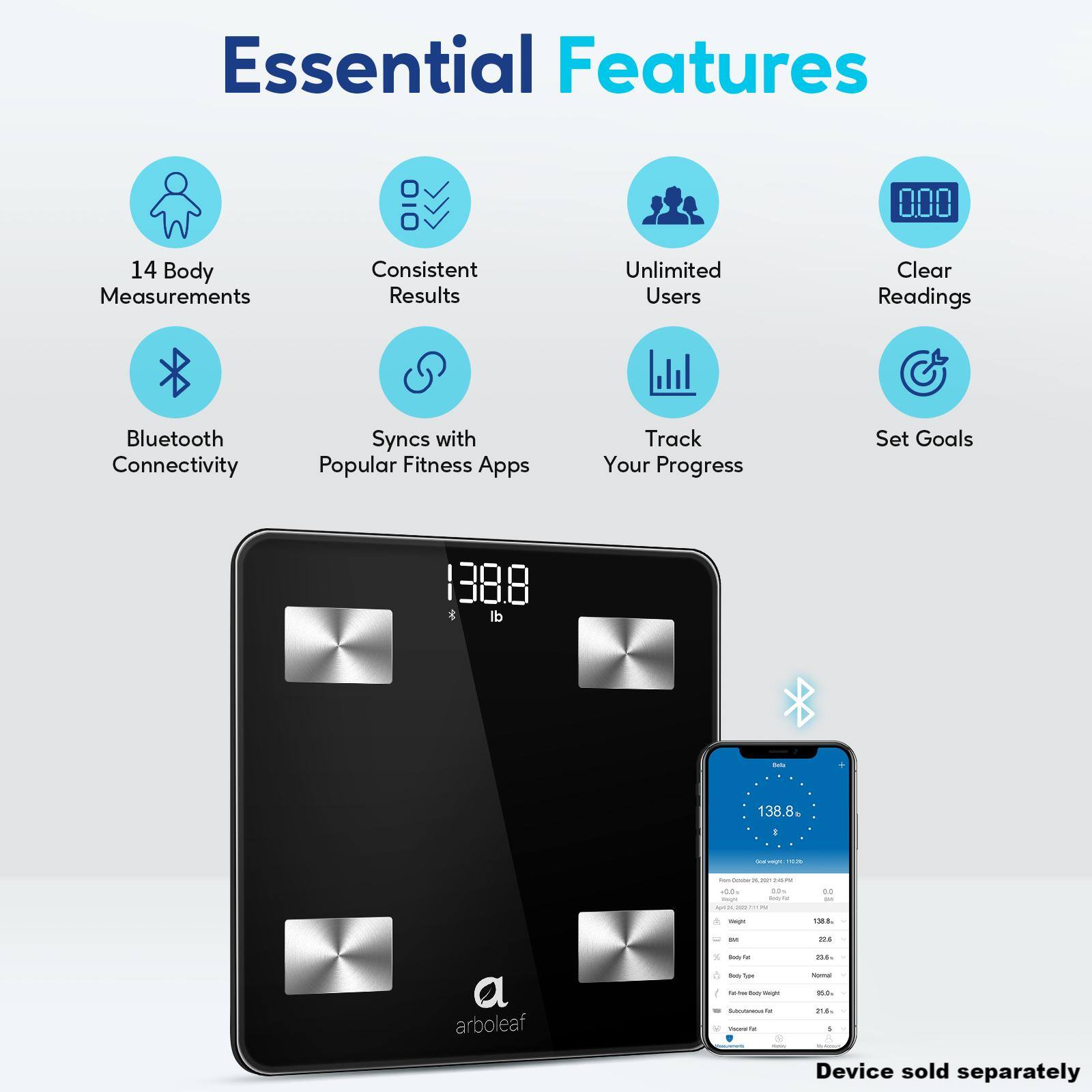 Essential Features:

1. 14 Body Measurements
2. Consistent Results
3. Unlimited Users
4. Clear Readings
5. Bluetooth Connectivity
6. Syncs with Popular Fitness Apps
7. Track Your Progress
8. Set Goals
9. 1388 & di - 138.8
10. Device sold separately