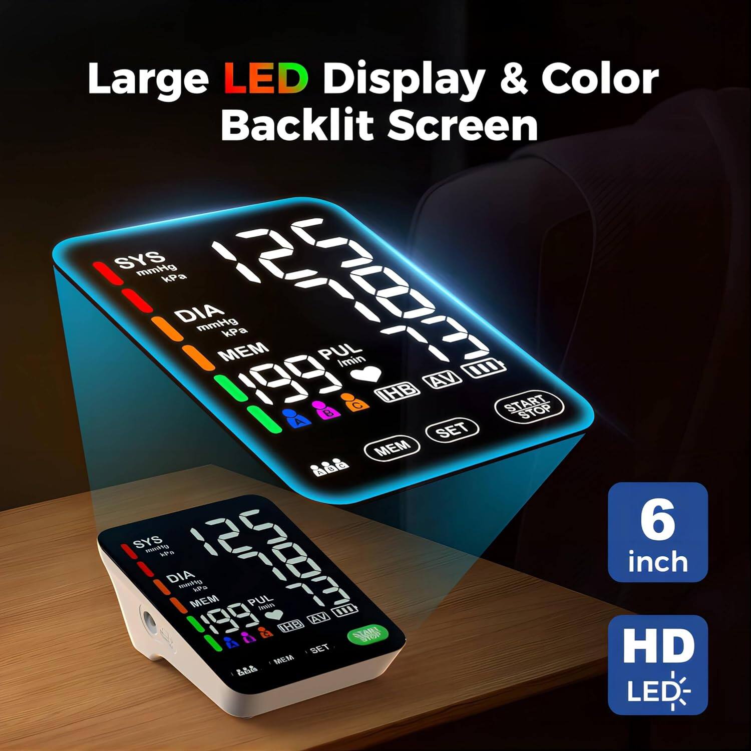 Large LED Display & Color Backlit Screen  
SYS mmHg kPa  
DIA mmHg kPa  
MEM  
PUL  
Imin  
AV  
199  
e  
C  
IHB  
START STOP  
A  
SET  
MEM  
SYS modn  
P  
DIA momtig  
MEM NP  
199  
I PUL  
Seol  
1D  
AV  
1  
28  
i  
g  
0  
BET  
MEM  
4s  
6 inch  
HD LED