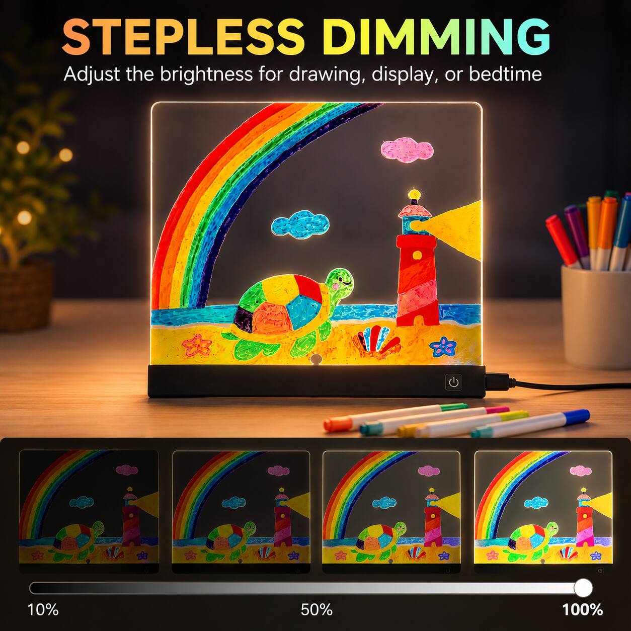 STEPLESS DIMMING  
Adjust the brightness for drawing, display, or bedtime  

10%  
50%  
100%