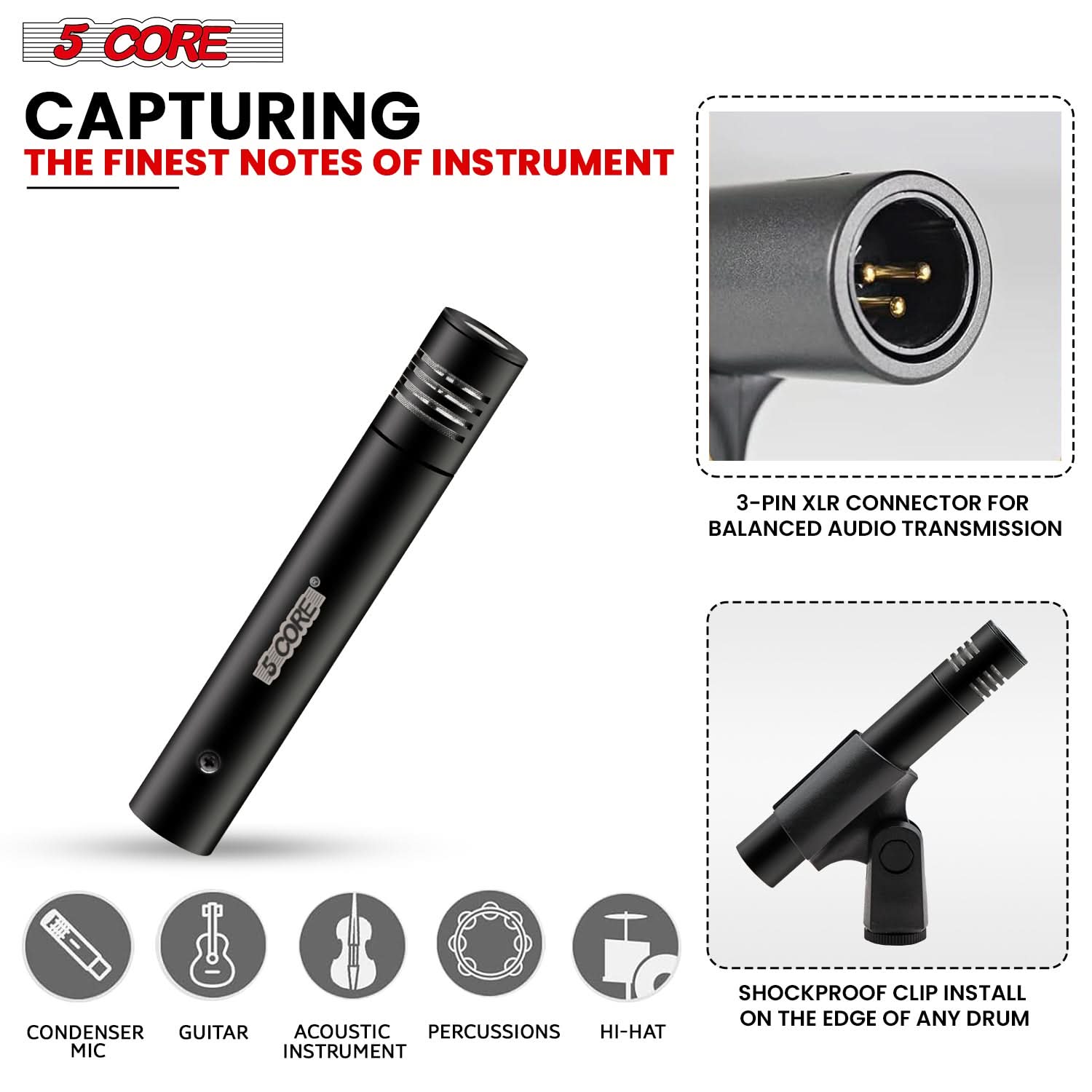 5 CORE CAPTURING THE FINEST NOTES OF INSTRUMENT

- 3-PIN XLR CONNECTOR FOR BALANCED AUDIO TRANSMISSION
- CONDENSER MICROPHONE
- ACOUSTIC GUITAR
- PERCUSSIONS
- HI-HAT
- SHOCKPROOF CLIP
- INSTALL ON THE EDGE OF ANY DRUM
