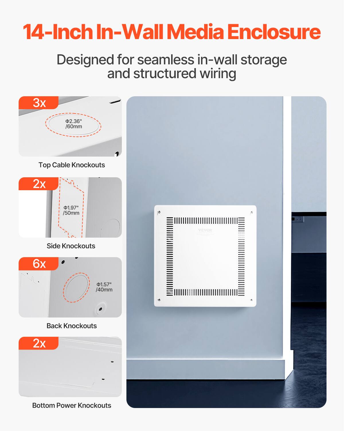 14-Inch In-Wall Media Enclosure  
Designed for seamless in-wall storage and structured wiring  

3x 2.36" /60mm Top Cable Knockouts  
2x 1.97" /50mm Side Knockouts  
6x 1.57" /40mm Back Knockouts  
2x Bottom Power Knockouts