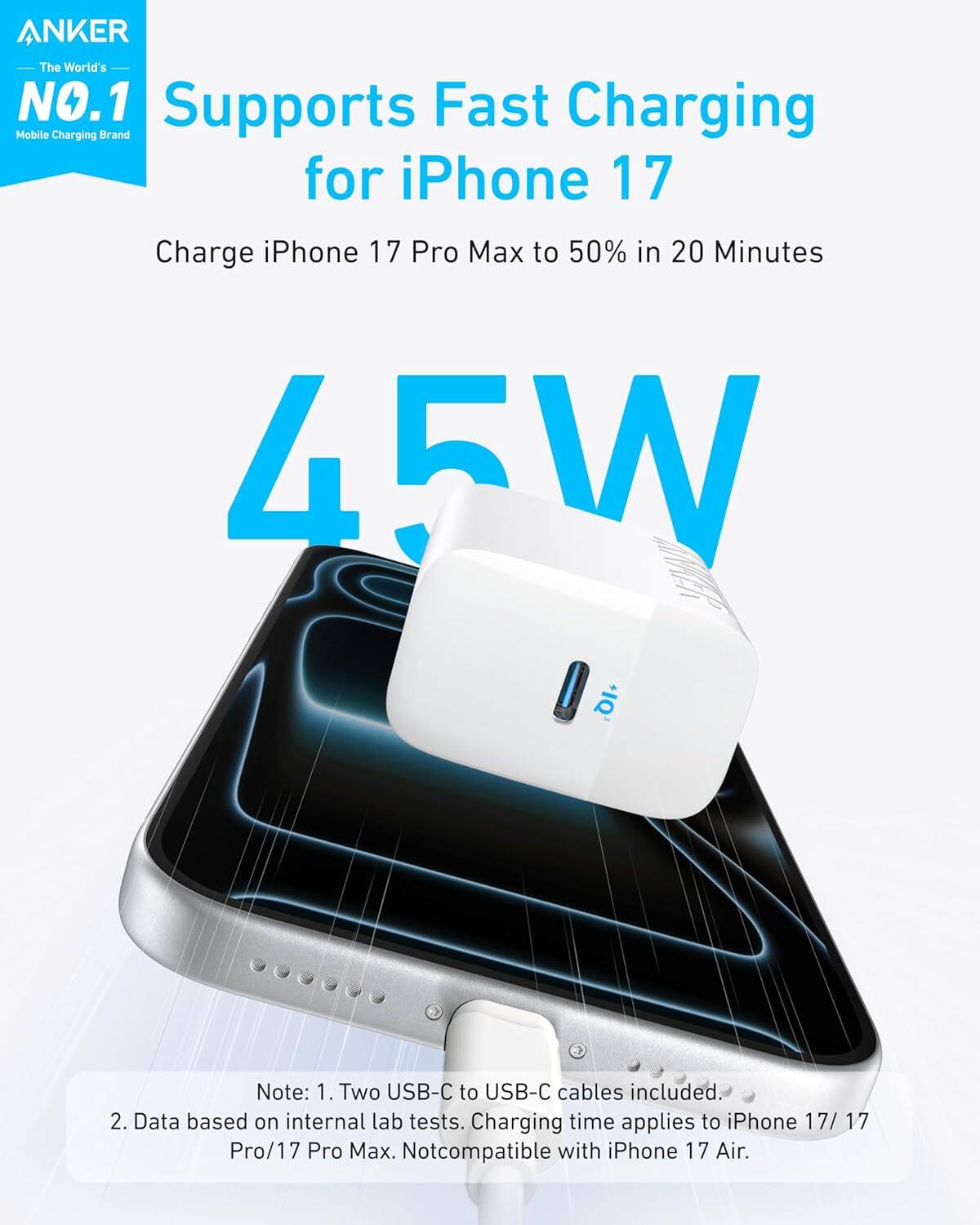 ANKER  
The World's NO.1  
Mobile Charging Brand  

Supports Fast Charging for iPhone 17  

Charge iPhone 17 Pro Max to 50% in 20 Minutes  

45W  

Note:  
1. Two USB-C to USB-C cables included.  
2. Data based on internal lab tests. Charging time applies to iPhone 17/17 Pro/17 Pro Max. Not compatible with iPhone 17 Air.