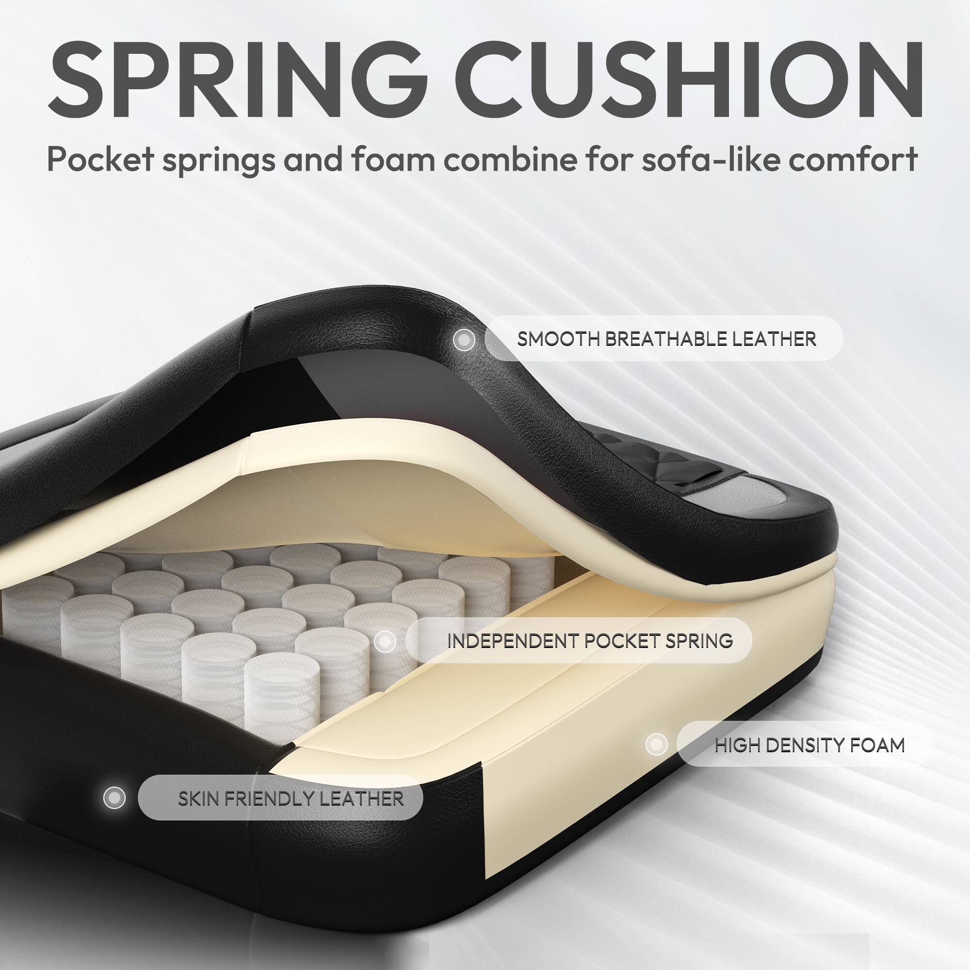 SPRING CUSHION  
Pocket springs and foam combine for sofa-like comfort  

SMOOTH BREATHABLE LEATHER  
INDEPENDENT POCKET SPRING  
HIGH DENSITY FOAM  
SKIN FRIENDLY LEATHER
