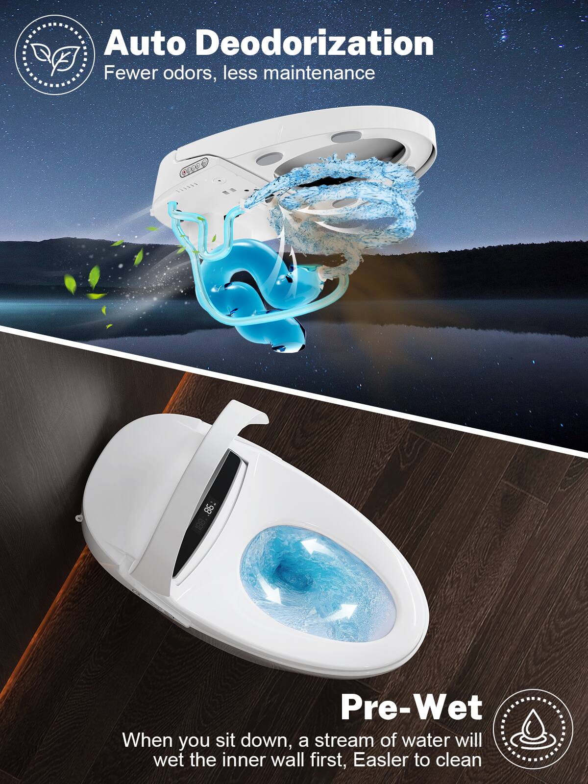 Auto Deodorization
Fewer odors, less maintenance
Pre-Wet
When you sit down, a stream of water will wet the inner wall first, Easier to clean