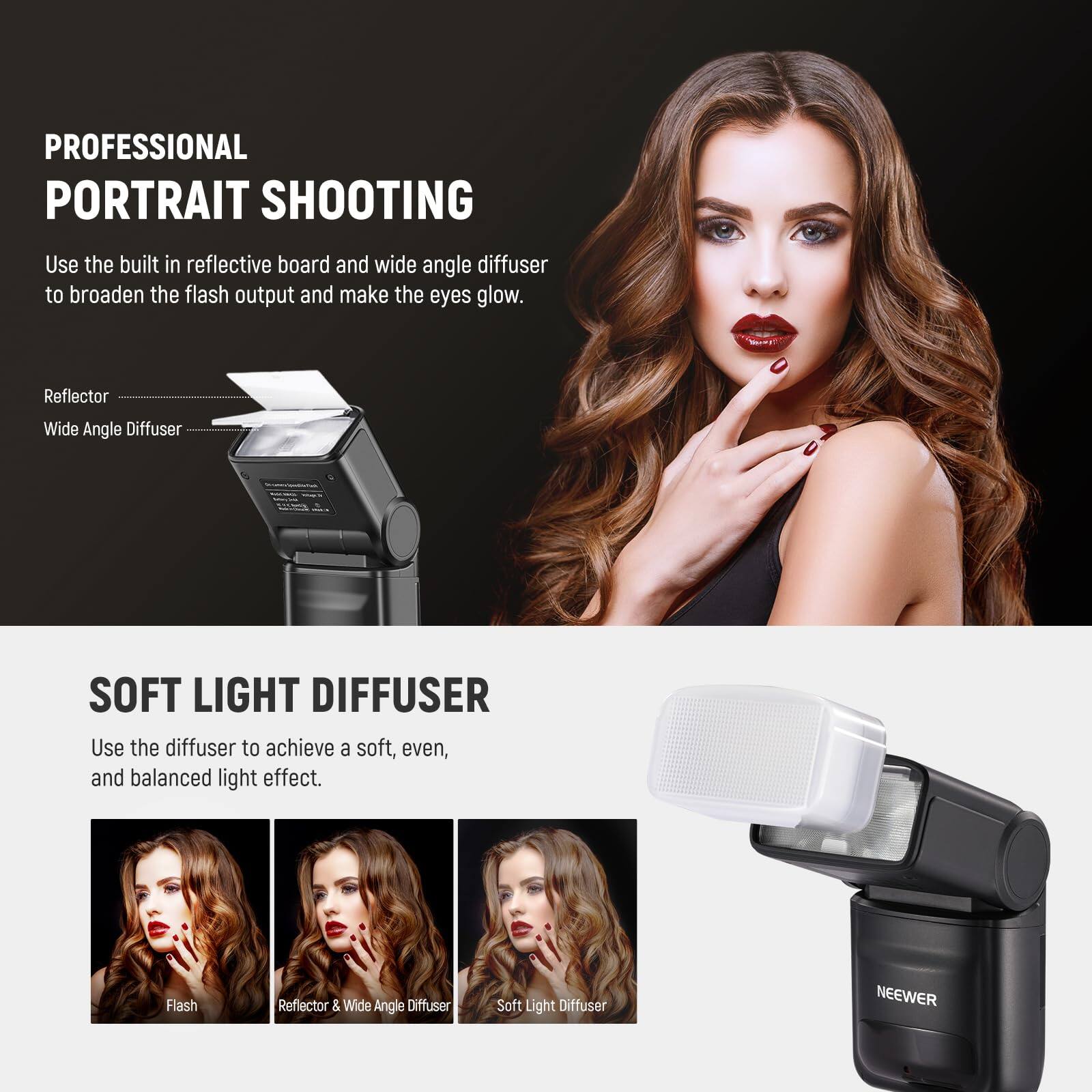 PROFESSIONAL PORTRAIT SHOOTING

Use the built-in reflective board and wide-angle diffuser to broaden the flash output and make the eyes glow.

Reflector  
Wide Angle Diffuser

SOFT LIGHT DIFFUSER

Use the diffuser to achieve a soft, even, and balanced light effect.

Flash  
Reflector & Wide Angle Diffuser  
Soft Light Diffuser

NEEWER