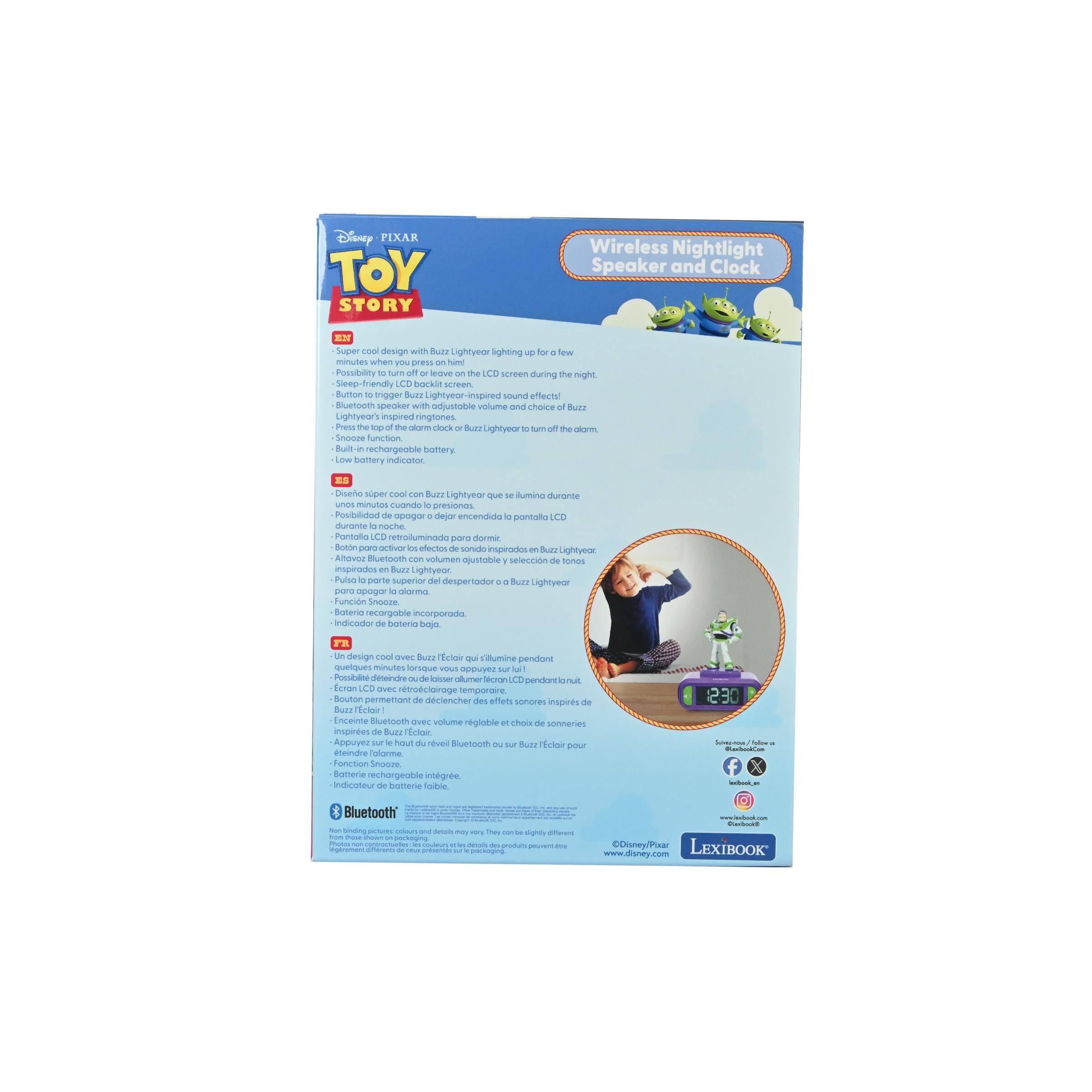 Disney PIXAR TOY STORY Wireless Nightlight Speaker and Clock

- Super cool design with Buzz Lightyear lighting up for a few minutes when you press him.
- Sleep-friendly LCD backlight screen.
- Press to trigger Buzz Lightyear's sound effect.
- Lightyear-inspired ringtones.
- Bluetooth speaker with adjustable volume and choice of Lightyear-inspired ringtones.
- Press the top part to turn on the snooze function.
- Built-in rechargeable battery.
- Low battery indicator.

- Un design cool avec Buzz Lightyear qui s'allume pendant quelques minutes quand vous appuyez sur lui.
- Ecran LCD rétroéclairé pour dormir.
- Appuyez pour déclencher l'effet son de Buzz Lightyear.
- Ringtones inspirés de Buzz Lightyear.
- Haut-parleur Bluetooth avec réglage du volume et choix des ringtones inspirés de Buzz Lightyear.
- Appuyez sur la partie supérieure pour activer la fonction snooze.
- Batterie rechargeable intégrée.
- Indicateur de batterie faible.

- Wireless Nightlight Speaker and Clock
- Sleep-friendly LCD backlight screen.
- Bluetooth speaker with adjustable volume and choice of Lightyear-inspired ringtones.
