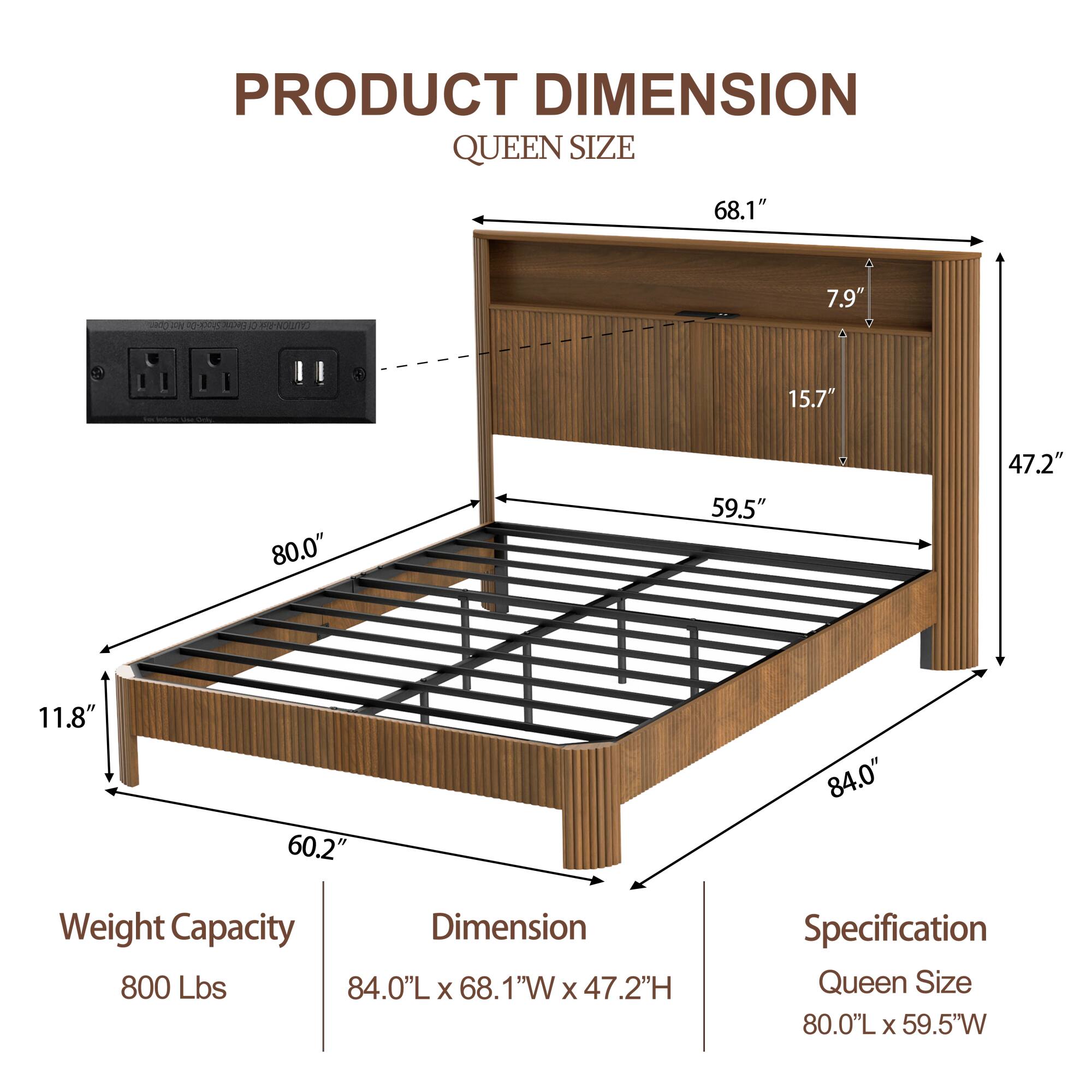 **PRODUCT DIMENSION**  
**QUEEN SIZE**

- **Weight Capacity:** 800 Lbs
- **Dimension:** 84.0"L x 68.1"W x 47.2"H
- **Specification:** Queen Size 80.0"L x 59.5"W

**Dimensions:**
- Length: 84.0"
- Width: 68.1"
- Height: 47.2"
- Depth: 11.8"
- Bed Frame: 60.2"
- Headboard: 80.0"
- Headboard Height: 47.2"
- Headboard Depth: 15.7"
- Shelf Depth: 7.9"
- Shelf Width: 59.5"