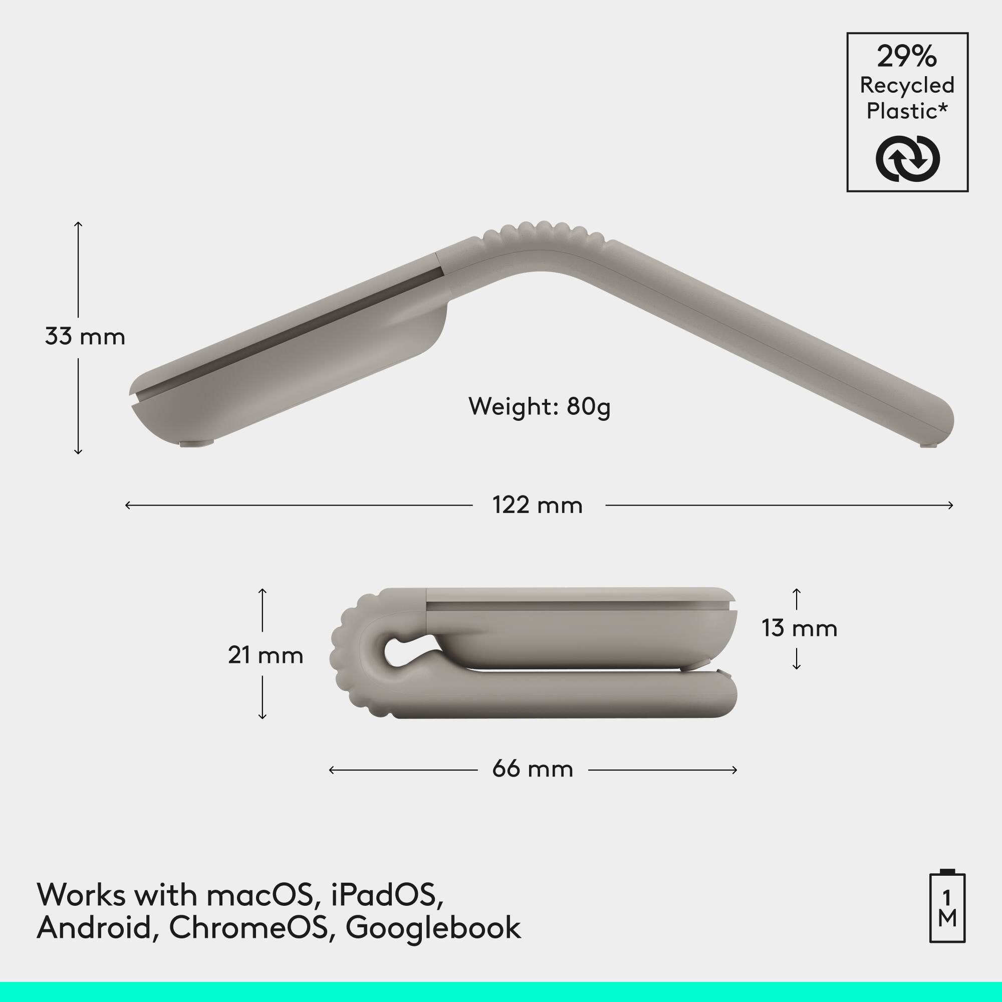 29% Recycled Plastic*  
33 mm  
Weight: 80g  
122 mm  
21 mm  
13 mm  
66 mm  
Works with macOS, iPadOS, Android, ChromeOS, Googlebook